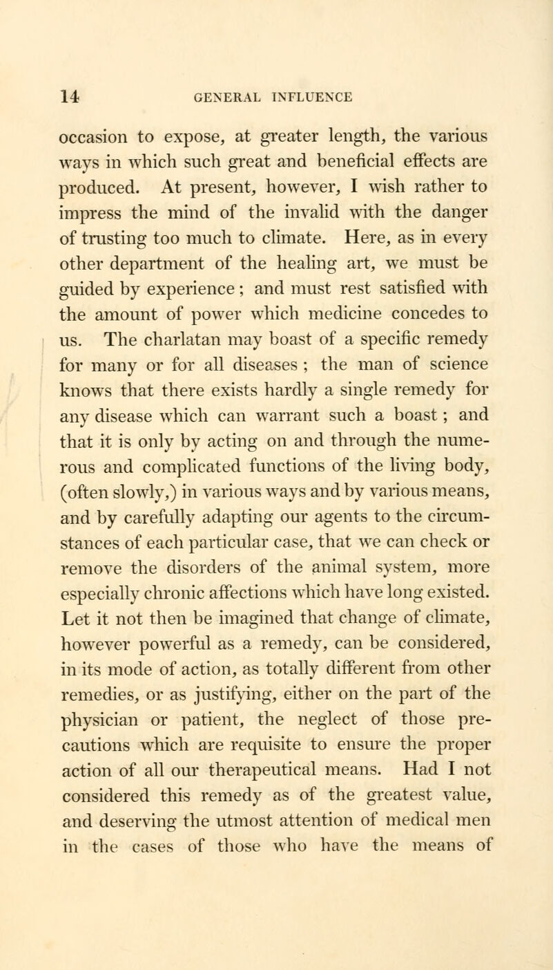 occasion to expose, at greater length, the various ways in which such great and beneficial effects are produced. At present, however, I wish rather to impress the mind of the invalid with the danger of trusting too much to climate. Here, as in every other department of the healing art, we must be guided by experience ; and must rest satisfied with the amount of power which medicine concedes to us. The charlatan may boast of a specific remedy for many or for all diseases ; the man of science knows that there exists hardly a single remedy for any disease which can warrant such a boast; and that it is only by acting on and through the nume- rous and complicated functions of the living body, (often slowly,) in various ways and by various means, and by carefully adapting our agents to the circum- stances of each particular case, that we can check or remove the disorders of the animal system, more especially chronic affections which have long existed. Let it not then be imagined that change of climate, however powerful as a remedy, can be considered, in its mode of action, as totally different from other remedies, or as justifying, either on the part of the physician or patient, the neglect of those pre- cautions which are requisite to ensure the proper action of all our therapeutical means. Had I not considered this remedy as of the greatest value, and deserving the utmost attention of medical men in the cases of those who have the means of