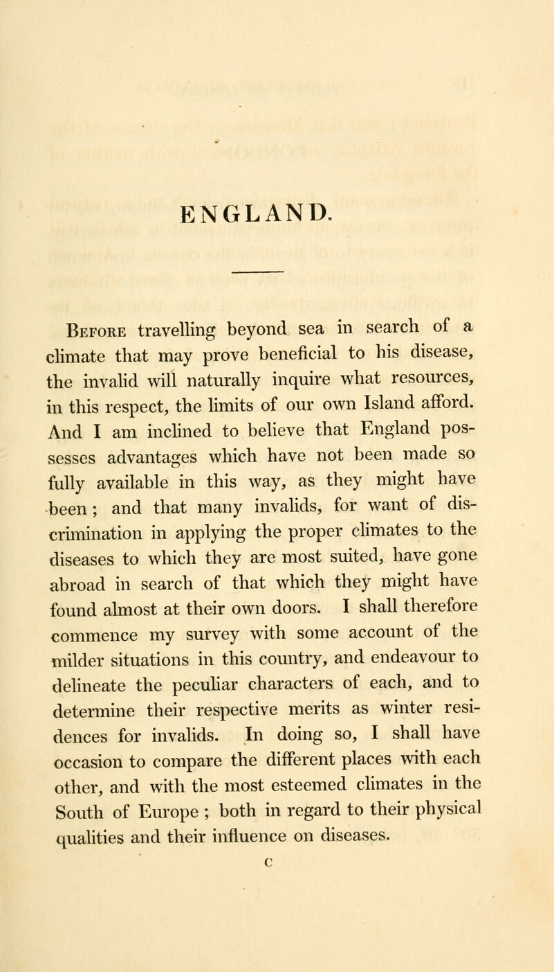 ENGLAND. Before travelling beyond sea in search of a climate that may prove beneficial to his disease, the invalid will naturally inquire what resources, in this respect, the limits of our own Island afford. And I am inclined to believe that England pos- sesses advantages which have not been made so fully available in this way, as they might have -been; and that many invalids, for want of dis- crimination in applying the proper climates to the diseases to which they are most suited, have gone abroad in search of that which they might have found almost at their own doors. I shall therefore commence my survey with some account of the milder situations in this country, and endeavour to delineate the peculiar characters of each, and to determine their respective merits as winter resi- dences for invalids. In doing so, I shall have occasion to compare the different places with each other, and with the most esteemed climates in the South of Europe ; both in regard to their physical qualities and their influence on diseases.