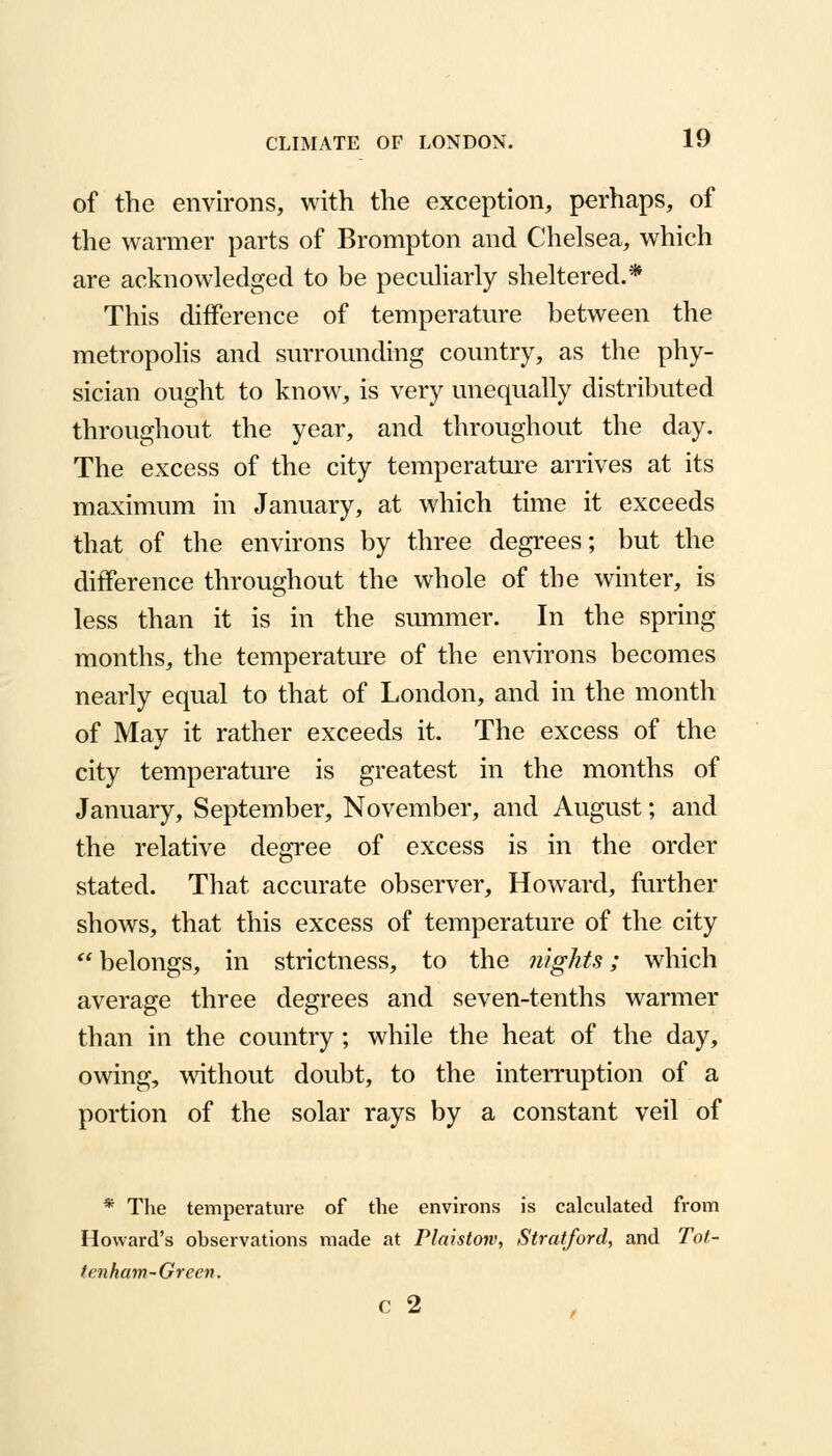 of the environs, with the exception, perhaps, of the warmer parts of Brompton and Chelsea, which are acknowledged to be peculiarly sheltered.* This difference of temperature between the metropolis and surrounding country, as the phy- sician ought to know, is very unequally distributed throughout the year, and throughout the day. The excess of the city temperature arrives at its maximum in January, at which time it exceeds that of the environs by three degrees; but the difference throughout the whole of the winter, is less than it is in the summer. In the spring months, the temperature of the environs becomes nearly equal to that of London, and in the month of May it rather exceeds it. The excess of the city temperature is greatest in the months of January, September, November, and August; and the relative degree of excess is in the order stated. That accurate observer, Howard, further shows, that this excess of temperature of the city  belongs, in strictness, to the nights; which average three degrees and seven-tenths warmer than in the country; while the heat of the day, owing, without doubt, to the interruption of a portion of the solar rays by a constant veil of * The temperature of the environs is calculated from Howard's observations made at Plaistow, Stratford, and Tot- tenham-Green. c 2