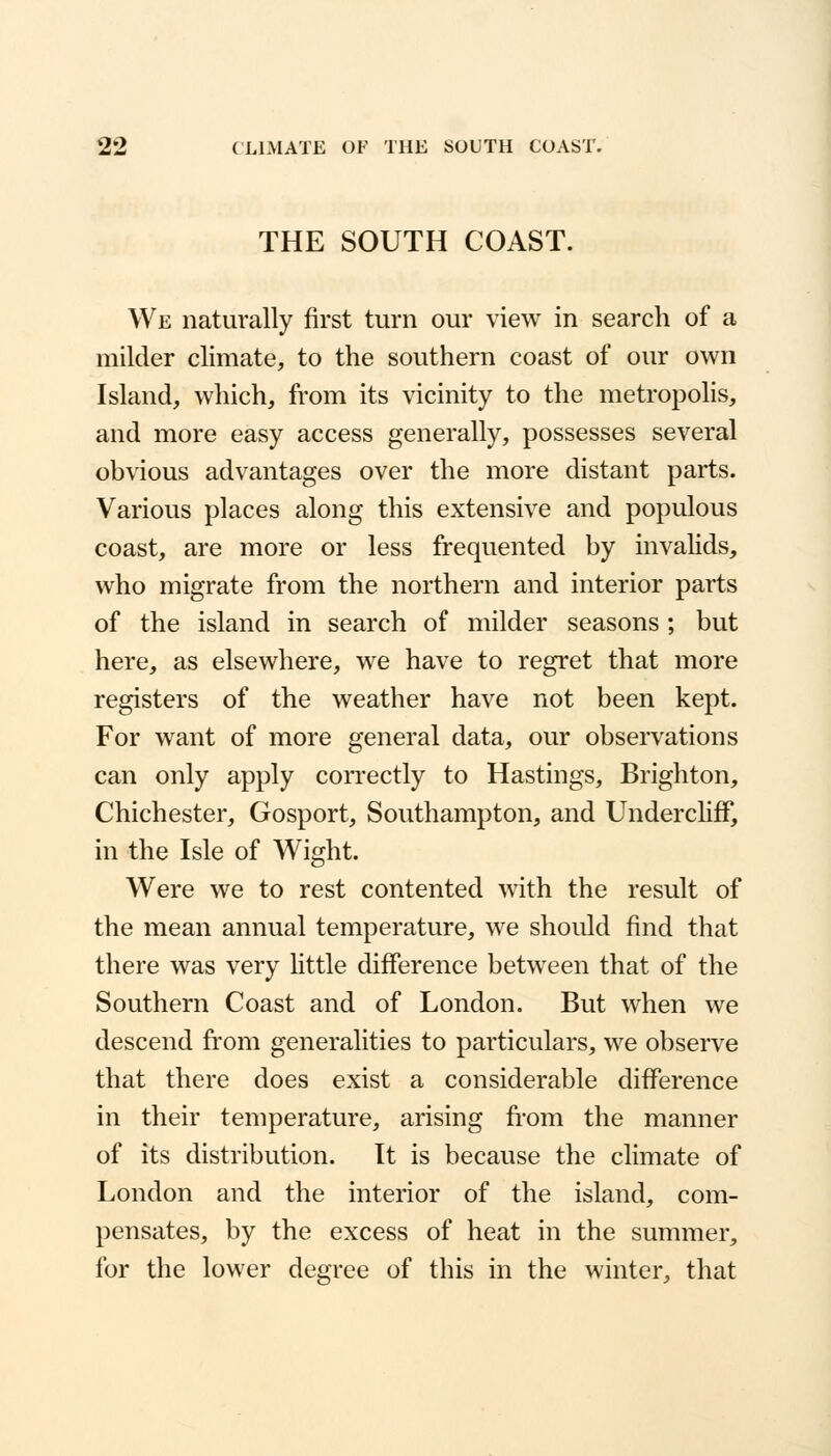 THE SOUTH COAST. We naturally first turn our view in search of a milder climate, to the southern coast of our own Island, which, from its vicinity to the metropolis, and more easy access generally, possesses several obvious advantages over the more distant parts. Various places along this extensive and populous coast, are more or less frequented by invalids, who migrate from the northern and interior parts of the island in search of milder seasons; but here, as elsewhere, we have to regret that more registers of the weather have not been kept. For want of more general data, our observations can only apply correctly to Hastings, Brighton, Chichester, Gosport, Southampton, and Undercliff, in the Isle of Wight. Were we to rest contented with the result of the mean annual temperature, we should find that there was very little difference between that of the Southern Coast and of London. But when we descend from generalities to particulars, we observe that there does exist a considerable difference in their temperature, arising from the manner of its distribution. It is because the climate of London and the interior of the island, com- pensates, by the excess of heat in the summer, for the lower degree of this in the winter, that