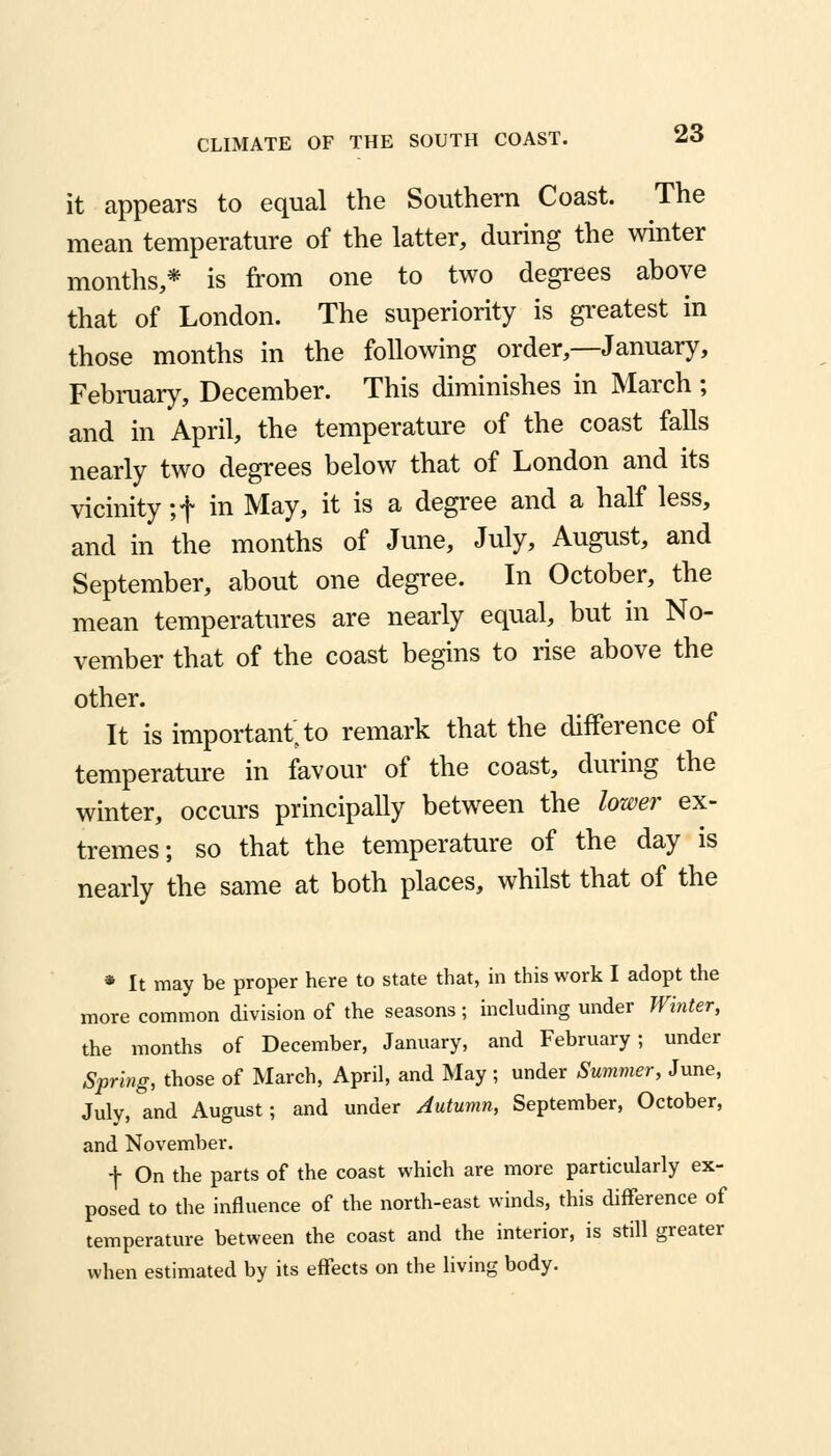 it appears to equal the Southern Coast. The mean temperature of the latter, during the winter months,* is from one to two degrees above that of London. The superiority is greatest in those months in the following order,—January, February, December. This diminishes in March ; and in April, the temperature of the coast falls nearly two degrees below that of London and its vicinity ;f in May, it is a degree and a half less, and in the months of June, July, August, and September, about one degree. In October, the mean temperatures are nearly equal, but in No- vember that of the coast begins to rise above the other. It is important; to remark that the difference of temperature in favour of the coast, during the winter, occurs principally between the lower ex- tremes; so that the temperature of the day is nearly the same at both places, whilst that of the * It may be proper here to state that, in this work I adopt the more common division of the seasons; including under Winter, the months of December, January, and February; under Spring, those of March, April, and May ; under Summer, June, July, and August; and under Autumn, September, October, and November. + On the parts of the coast which are more particularly ex- posed to the influence of the north-east winds, this difference of temperature between the coast and the interior, is still greater when estimated by its effects on the living body.