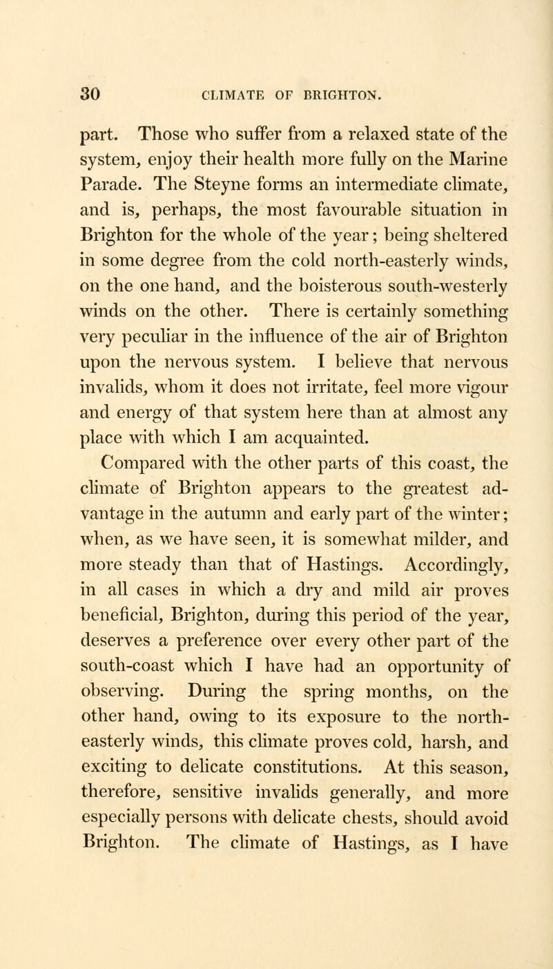 part. Those who suffer from a relaxed state of the system, enjoy their health more fully on the Marine Parade. The Steyne forms an intermediate climate, and is, perhaps, the most favourable situation in Brighton for the whole of the year; being sheltered in some degree from the cold north-easterly winds, on the one hand, and the boisterous south-westerly winds on the other. There is certainly something very peculiar in the influence of the air of Brighton upon the nervous system. I believe that nervous invalids, whom it does not irritate, feel more vigour and energy of that system here than at almost any place with which I am acquainted. Compared with the other parts of this coast, the climate of Brighton appears to the greatest ad- vantage in the autumn and early part of the winter; when, as we have seen, it is somewhat milder, and more steady than that of Hastings. Accordingly, in all cases in which a dry and mild air proves beneficial, Brighton, during this period of the year, deserves a preference over every other part of the south-coast which I have had an opportunity of observing. During the spring months, on the other hand, owing to its exposure to the north- easterly winds, this climate proves cold, harsh, and exciting to delicate constitutions. At this season, therefore, sensitive invalids generally, and more especially persons with delicate chests, should avoid Brighton. The climate of Hastings, as I have