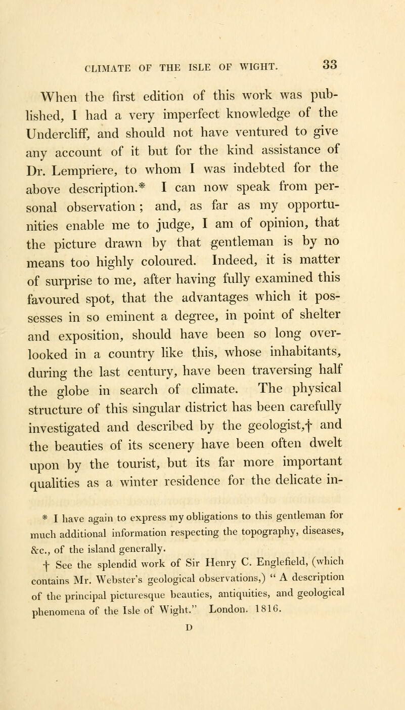 When the first edition of this work was pub- lished, I had a very imperfect knowledge of the Undercliff, and should not have ventured to give any account of it but for the kind assistance of Dr. Lempriere, to whom I was indebted for the above description.* I can now speak from per- sonal observation; and, as far as my opportu- nities enable me to judge, I am of opinion, that the picture drawn by that gentleman is by no means too highly coloured. Indeed, it is matter of surprise to me, after having fully examined this favoured spot, that the advantages which it pos- sesses in so eminent a degree, in point of shelter and exposition, should have been so long over- looked in a country like this, whose inhabitants, during the last century, have been traversing half the globe in search of climate. The physical structure of this singular district has been carefully investigated and described by the geologist,! and the beauties of its scenery have been often dwelt upon by the tourist, but its far more important qualities as a winter residence for the delicate in- * I have again to express my obligations to this gentleman for much additional information respecting the topography, diseases, &c, of the island generally. f See the splendid work of Sir Henry C. Englefield, (which contains Mr. Webster's geological observations,)  A description of the principal picturesque beauties, antiquities, and geological phenomena of the Isle of Wight. London. 1816. D