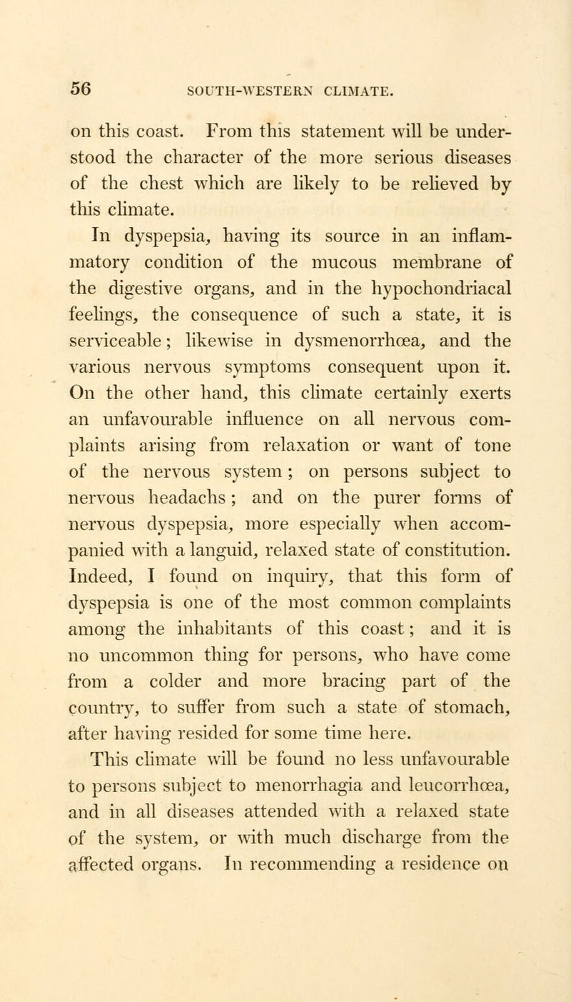 on this coast. From this statement will be under- stood the character of the more serious diseases of the chest which are likely to be relieved by this climate. In dyspepsia, having its source in an inflam- matory condition of the mucous membrane of the digestive organs, and in the hypochondriacal feelings, the consequence of such a state, it is serviceable; likewise in dysmenorrhea, and the various nervous symptoms consequent upon it. On the other hand, this climate certainly exerts an unfavourable influence on all nervous com- plaints arising from relaxation or want of tone of the nervous system; on persons subject to nervous headachs; and on the purer forms of nervous dyspepsia, more especially when accom- panied with a languid, relaxed state of constitution. Indeed, I found on inquiry, that this form of dyspepsia is one of the most common complaints among the inhabitants of this coast; and it is no uncommon thing for persons, who have come from a colder and more bracing part of the country, to suffer from such a state of stomach, after having resided for some time here. This climate will be found no less unfavourable to persons subject to menorrhagia and leucorrhcea, and in all diseases attended with a relaxed state of the system, or with much discharge from the affected organs. In recommending a residence on