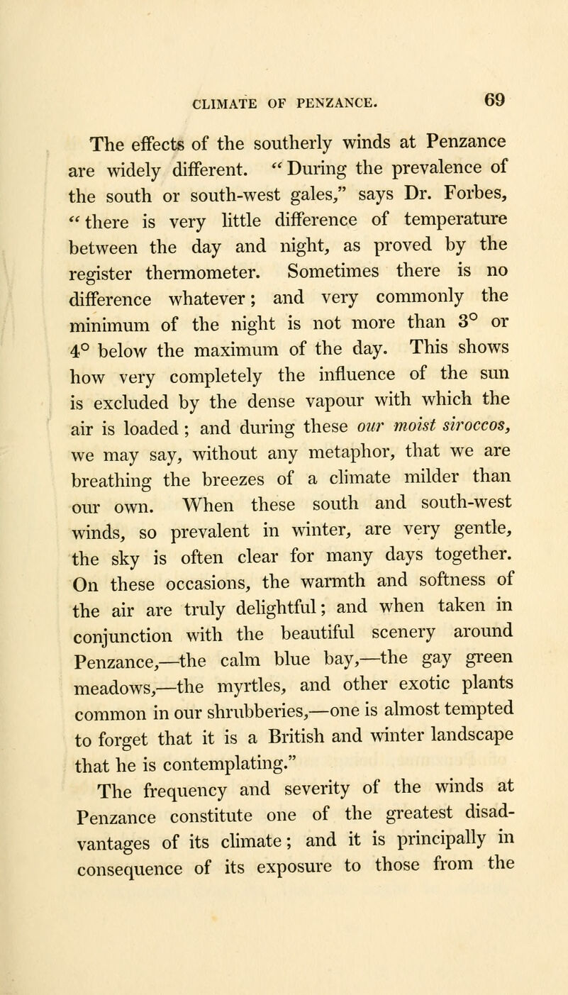 The effects of the southerly winds at Penzance are widely different. During the prevalence of the south or south-west gales/' says Dr. Forbes, there is very little difference of temperature between the day and night, as proved by the register thermometer. Sometimes there is no difference whatever; and very commonly the minimum of the night is not more than 3° or 4° below the maximum of the day. This shows how very completely the influence of the sun is excluded by the dense vapour with which the air is loaded; and during these oar moist siroccos, we may say, without any metaphor, that we are breathing the breezes of a climate milder than our own. When these south and south-west winds, so prevalent in winter, are very gentle, the sky is often clear for many days together. On these occasions, the warmth and softness of the air are truly delightful; and when taken in conjunction with the beautiful scenery around Penzance,—the calm blue bay,—the gay green meadows,—the myrtles, and other exotic plants common in our shrubberies,—one is almost tempted to forget that it is a British and winter landscape that he is contemplating. The frequency and severity of the winds at Penzance constitute one of the greatest disad- vantages of its climate; and it is principally in consequence of its exposure to those from the