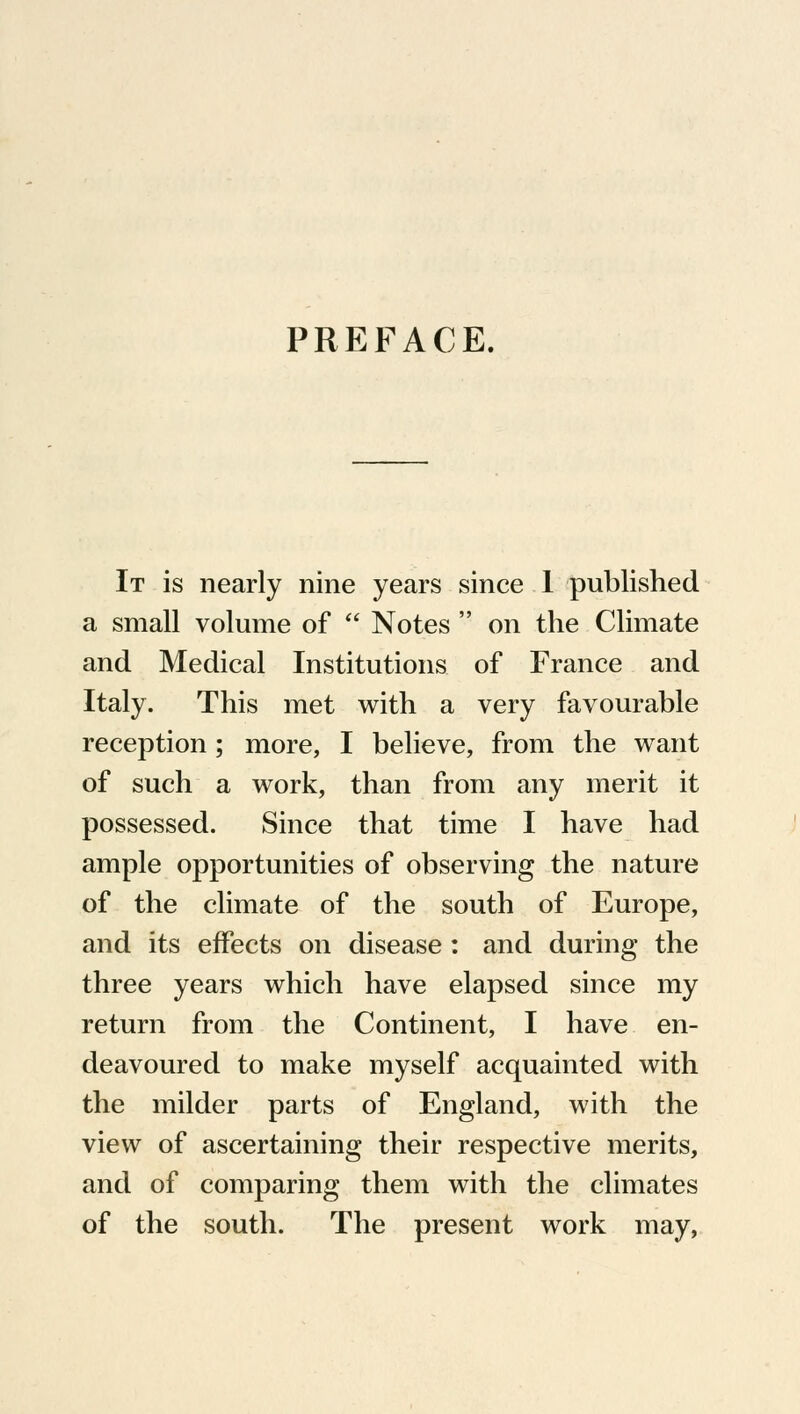 PREFACE. It is nearly nine years since 1 published a small volume of  Notes  on the Climate and Medical Institutions of France and Italy. This met with a very favourable reception; more, I believe, from the want of such a work, than from any merit it possessed. Since that time I have had ample opportunities of observing the nature of the climate of the south of Europe, and its effects on disease: and during the three years which have elapsed since my return from the Continent, I have en- deavoured to make myself acquainted with the milder parts of England, with the view of ascertaining their respective merits, and of comparing them with the climates of the south. The present work may,