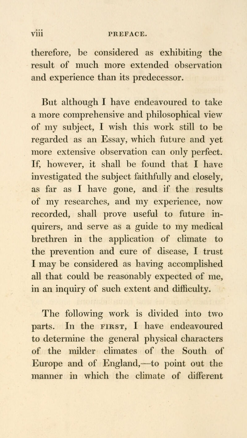 therefore, be considered as exhibiting the result of much more extended observation and experience than its predecessor. But although I have endeavoured to take a more comprehensive and philosophical view of my subject, I wish this work still to be regarded as an Essay, which future and yet more extensive observation can only perfect. If, however, it shall be found that I have investigated the subject faithfully and closely, as far as I have gone, and if the results of my researches, and my experience, now recorded, shall prove useful to future in- quirers, and serve as a guide to my medical brethren in the application of climate to the prevention and cure of disease, I trust I may be considered as having accomplished all that could be reasonably expected of me, in an inquiry of such extent and difficulty. The following work is divided into two parts. In the first, I have endeavoured to determine the general physical characters of the milder climates of the South of Europe and of England,—to point out the manner in which the climate of different