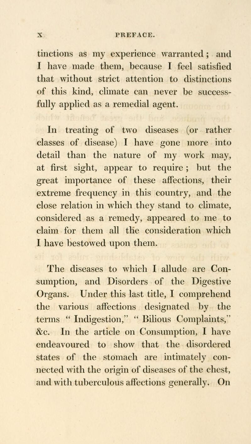 tractions as my experience warranted; and I have made them, because I feel satisfied that without strict attention to distinctions of this kind, climate can never be success- fully applied as a remedial agent. In treating of two diseases (or rather classes of disease) I have gone more into detail than the nature of my work may, at first sight, appear to require ; but the great importance of these affections, their extreme frequency in this country, and the close relation in which they stand to climate, considered as a remedy, appeared to me to claim for them all the consideration which I have bestowed upon them. The diseases to which I allude are Con- sumption, and Disorders of the Digestive Organs. Under this last title, I comprehend the various affections designated by the terms  Indigestion,  Bilious Complaints, &c. In the article on Consumption, I have endeavoured to show that the disordered states of the stomach are intimately con- nected with the origin of diseases of the chest, and with tuberculous affections generally. On