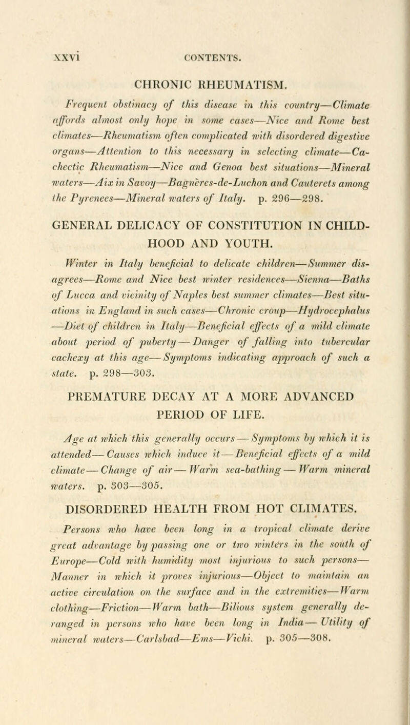 CHRONIC RHEUMATISM. Frequent obstinacy of this disease in this country—Climate affords almost only hope in some cases—Nice and Rome best climates—Rheumatism often complicated with disordered digestive organs—Attention to this necessary in selecting climate—Ca- chectic Rheumatism—Nice and Genoa best situations—Mineral waters—Aix in Savoy—Bagnercs-de-Lnchon and Cauterets among the Pyrenees—Mineral waters of Italy, p. 296—298. GENERAL DELICACY OF CONSTITUTION IN CHILD- HOOD AND YOUTH. Winter in Italy beneficial to delicate children—Slimmer dis- agrees—Rome and Nice best winter residences—Sienna—Baths of Lucca and vicinity of Naples best summer climates—Best situ- ations in England in such cases—Chronic croup—Hydrocephalus —Diet of children in Italy—Beneficial effects of a mild climate about period of puberty — Danger of falling into tubercular cachexy at this age—Symptoms indicating approach of such a state, p. 298—303. PREMATURE DECAY AT A MORE ADVANCED PERIOD OF LIFE. Age at which this generally occurs — Symptoms by which it is attended—Causes which induce it — Beneficial effects of a mild climate—Change of air—Warm sea-bathing—Warm mineral waters, p. 303—305. DISORDERED HEALTH FROM HOT CLIMATES. Persons who have been long in a tropical climate derive great advantage by passing one or two winters in the south of Europe—Cold with humidity most injurious to such persons— Manner in which it proves injurious—Object to maintain an active circulation on the surface and in the extremities—Warm clothing—Friction—Warm bath—Bilious system generally de- ranged in persons who have been long in India— Utility of mim nil waters—Carlsbad—Ems—Vichi. p. 305—308.