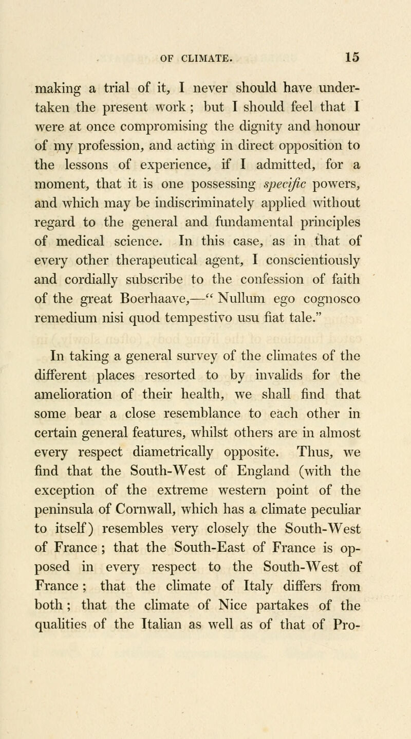 making a trial of it, I never should have under- taken the present work; but I should feel that I were at once compromising the dignity and honour of my profession, and acting in direct opposition to the lessons of experience, if I admitted, for a moment, that it is one possessing specific powers, and which may be indiscriminately applied without regard to the general and fundamental principles of medical science. In this case, as in that of every other therapeutical agent, I conscientiously and cordially subscribe to the confession of faith of the great Boerhaave,— Nullum ego cognosco remedium nisi quod tempestivo usu fiat tale. In taking a general survey of the climates of the different places resorted to by invalids for the amelioration of their health, we shall find that some bear a close resemblance to each other in certain general features, whilst others are in almost every respect diametrically opposite. Thus, we find that the South-West of England (with the exception of the extreme western point of the peninsula of Cornwall, which has a climate peculiar to itself) resembles very closely the South-West of France ; that the South-East of France is op- posed in every respect to the South-West of France; that the climate of Italy differs from both; that the climate of Nice partakes of the qualities of the Italian as well as of that of Pro-