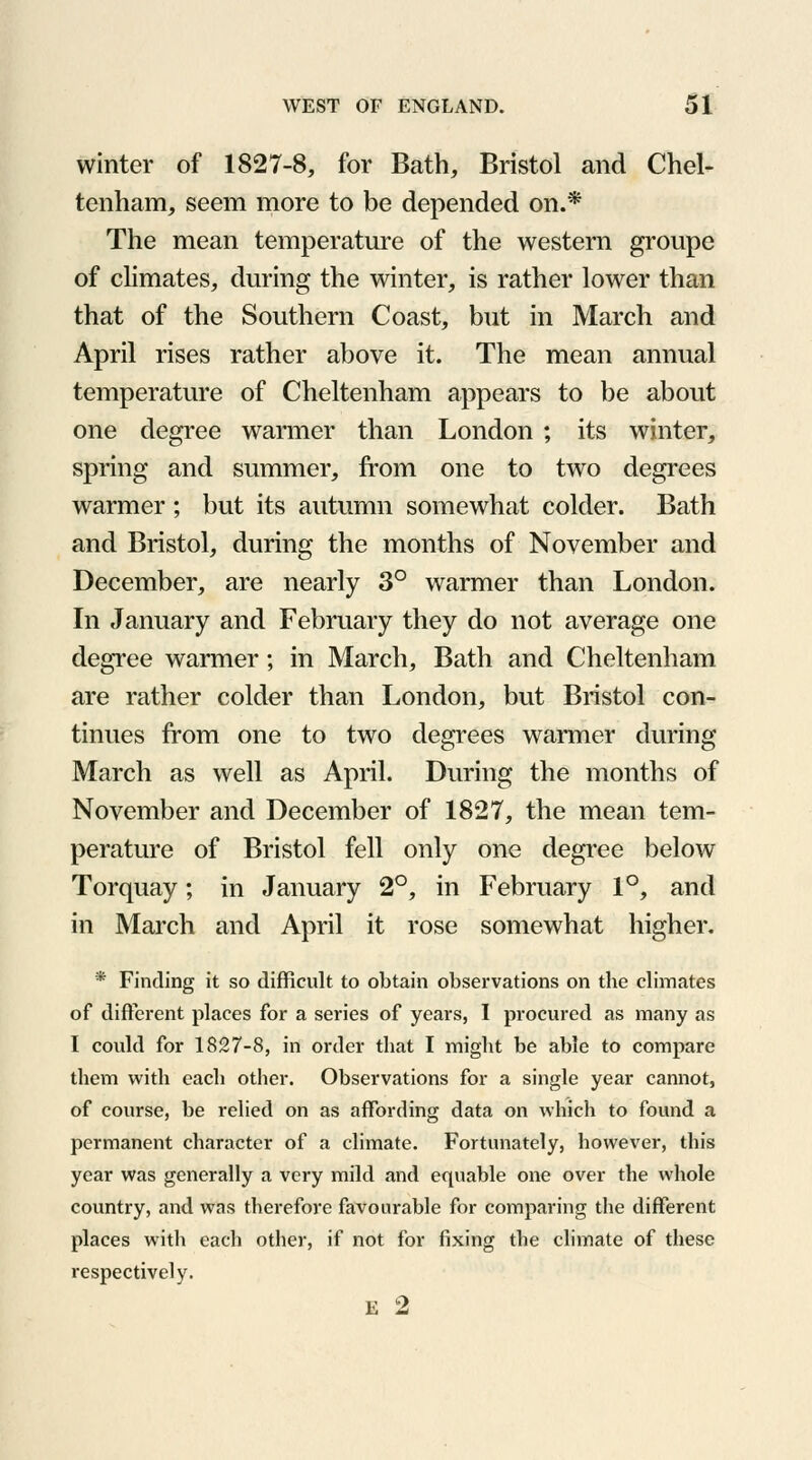 winter of 1827-8, for Bath, Bristol and Chel- tenham, seem more to be depended on.* The mean temperature of the western groupe of climates, during the winter, is rather lower than that of the Southern Coast, but in March and April rises rather above it. The mean annual temperature of Cheltenham appears to be about one degree warmer than London ; its winter, spring and summer, from one to two degrees warmer ; but its autumn somewhat colder. Bath and Bristol, during the months of November and December, are nearly 3° warmer than London. In January and February they do not average one degree warmer; in March, Bath and Cheltenham are rather colder than London, but Bristol con- tinues from one to two degrees warmer during March as well as April. During the months of November and December of 1827, the mean tem- perature of Bristol fell only one degree below Torquay; in January 2°, in February 1°, and in March and April it rose somewhat higher. * Finding it so difficult to obtain observations on the climates of different places for a series of years, I procured as many as I could for 1827-8, in order that I might be able to compare them with each other. Observations for a single year cannot, of course, be relied on as affording data on which to found a permanent character of a climate. Fortunately, however, this year was generally a very mild and equable one over the whole country, and was therefore favourable for comparing the different places with each other, if not for fixing the climate of these respectively. E 2