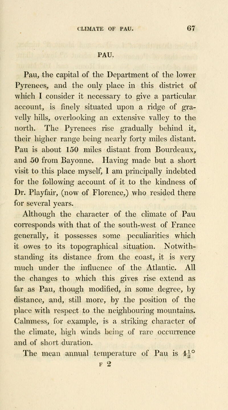 PAU. Pau, the capital of the Department of the lower Pyrenees, and the only place in this district of which I consider it necessary to give a particular account, is finely situated upon a ridge of gra- velly hills, overlooking an extensive valley to the north. The Pyrenees rise gradually behind it, their higher range being nearly forty miles distant. Pau is about 150 miles distant from Bourdeaux, and 50 from Bayonne. Having made but a short visit to this place myself, I am principally indebted for the following account of it to the kindness of Dr. Playfair, (now of Florence,) who resided there for several years. Although the character of the climate of Pau corresponds with that of the south-west of France generally, it possesses some peculiarities which it owes to its topographical situation. Notwith- standing its distance from the coast, it is very much under the influence of the Atlantic. All the changes to which this gives rise extend as far as Pau, though modified, in some degree, by distance, and, still more, by the position of the place with respect to the neighbouring mountains. Calmness, for example, is a striking character of the climate, high winds being of rare occurrence and of short duration. The mean annual temperature of Pau is 4J° f 2