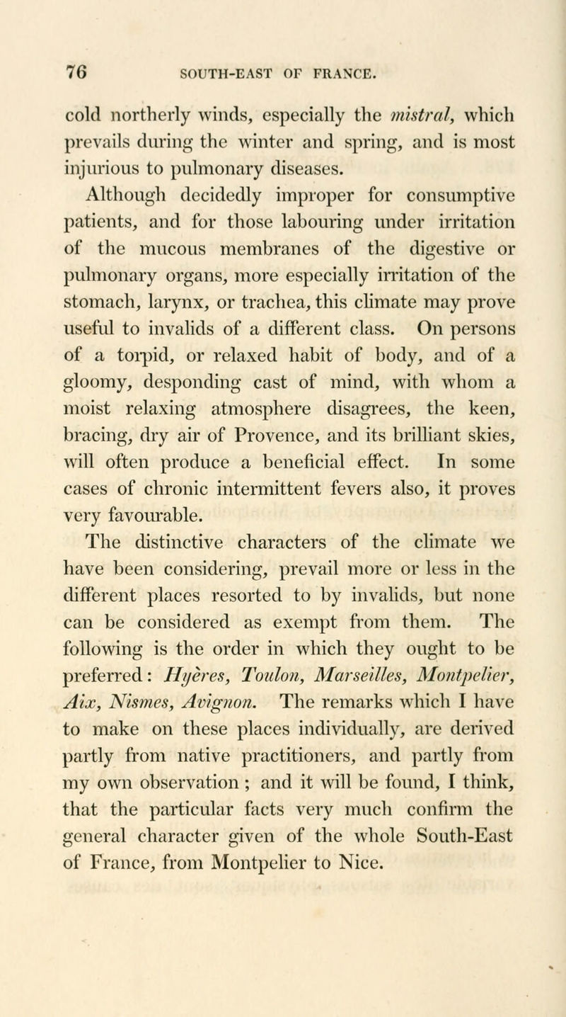 cold northerly winds, especially the mistral, which prevails during the winter and spring, and is most injurious to pulmonary diseases. Although decidedly improper for consumptive patients, and for those labouring under irritation of the mucous membranes of the digestive or pulmonary organs, more especially irritation of the stomach, larynx, or trachea, this climate may prove useful to invalids of a different class. On persons of a torpid, or relaxed habit of body, and of a gloomy, desponding cast of mind, with whom a moist relaxing atmosphere disagrees, the keen, bracing, dry air of Provence, and its brilliant skies, will often produce a beneficial effect. In some cases of chronic intermittent fevers also, it proves very favourable. The distinctive characters of the climate we have been considering, prevail more or less in the different places resorted to by invalids, but none can be considered as exempt from them. The following is the order in which they ought to be preferred: Hyeres, Toulon, Marseilles, Montpelier, Aix, Nismes, Avignon. The remarks which I have to make on these places individually, are derived partly from native practitioners, and partly from my own observation ; and it will be found, I think, that the particular facts very much confirm the general character given of the whole South-East of France, from Montpelier to Nice.