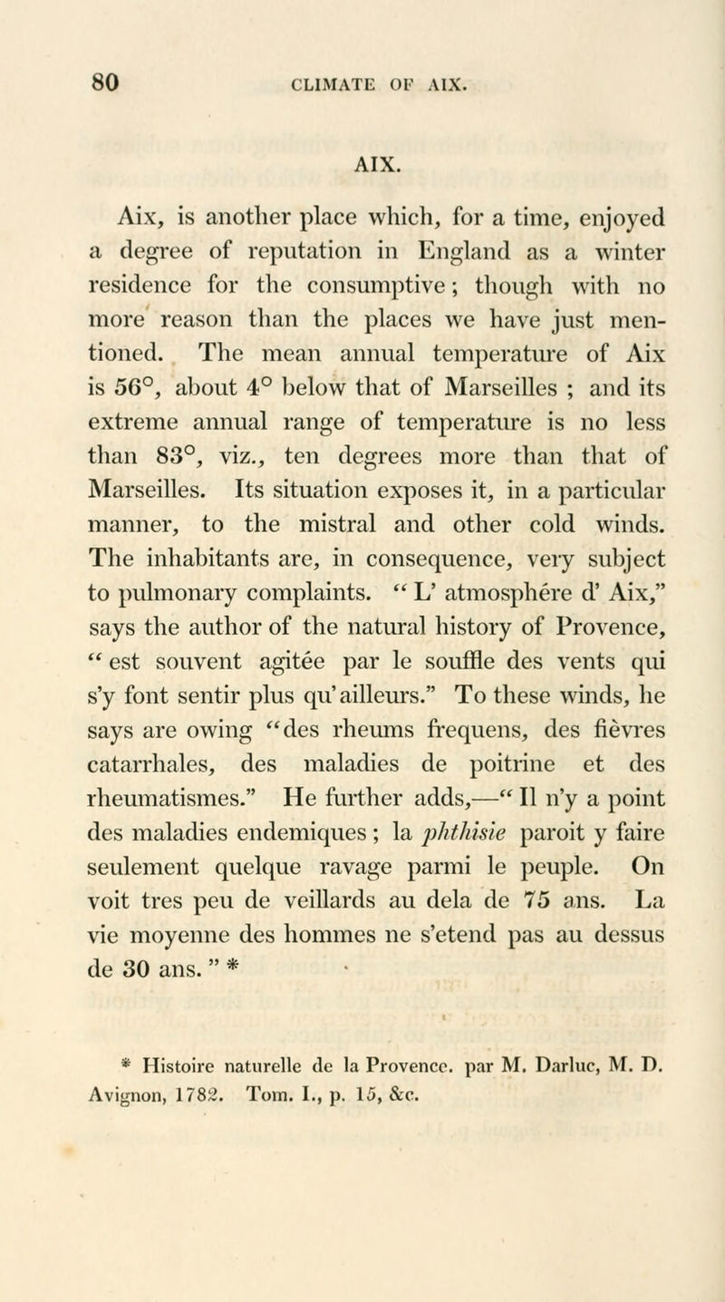 AIX. Aix, is another place which, for a time, enjoyed a degree of reputation in England as a winter residence for the consumptive; though with no more reason than the places we have just men- tioned. The mean annual temperature of Aix is 56°, about 4° below that of Marseilles ; and its extreme annual range of temperature is no less than 83°, viz., ten degrees more than that of Marseilles. Its situation exposes it, in a particular manner, to the mistral and other cold winds. The inhabitants are, in consequence, very subject to pulmonary complaints.  L' atmosphere d' Aix, says the author of the natural history of Provence,  est souvent agitee par le souffle des vents qui s'y font sentir plus qu'ailleurs. To these winds, he says are owing des rheums frequens, des fievres catarrhales, des maladies de poitrine et des rheumatismes. He further adds,— II n'y a point des maladies endemiques ; la phthisie paroit y faire seulement quelque ravage parmi le peuple. On voit tres peu de veillards au dela de 75 ans. La vie moyenne des homines ne s'etend pas au dessus de 30 ans.  * * Histoire naturelle de la Provence, par M. Darluc, M. D. Avignon, 1782. Tom. I., p. 15, &c.