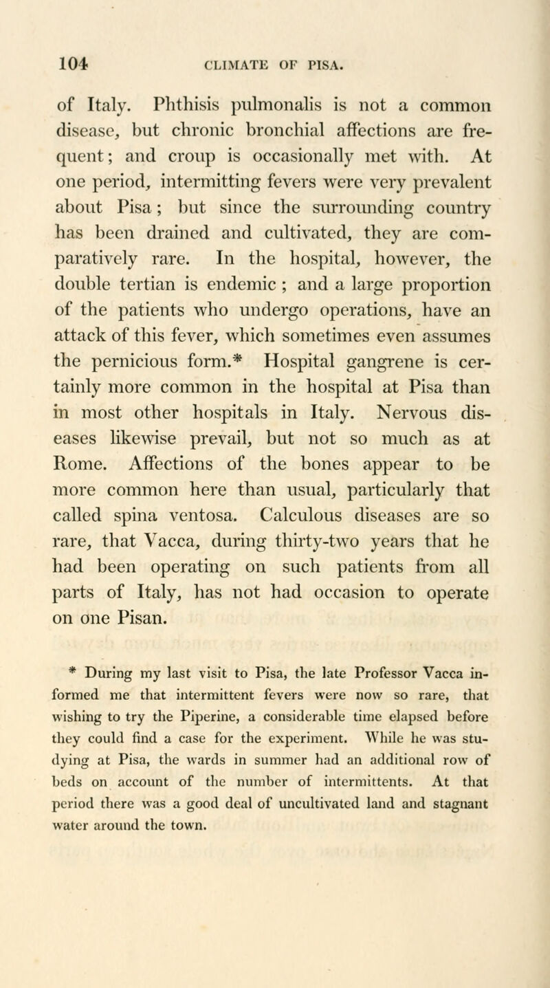 of Italy. Phthisis pulmonalis is not a common disease, but chronic bronchial affections are fre- quent; and croup is occasionally met with. At one period, intermitting fevers were very prevalent about Pisa; but since the surrounding country has been drained and cultivated, they are com- paratively rare. In the hospital, however, the double tertian is endemic ; and a large proportion of the patients who undergo operations, have an attack of this fever, which sometimes even assumes the pernicious form.* Hospital gangrene is cer- tainly more common in the hospital at Pisa than in most other hospitals in Italy. Nervous dis- eases likewise prevail, but not so much as at Rome. Affections of the bones appear to be more common here than usual, particularly that called spina ventosa. Calculous diseases are so rare, that Vacca, during thirty-two years that he had been operating on such patients from all parts of Italy, has not had occasion to operate on one Pisan. * During my last visit to Pisa, the late Professor Vacca in- formed me that intermittent fevers were now so rare, that wishing to try the Piperine, a considerable time elapsed before they could find a case for the experiment. While he was stu- dying at Pisa, the wards in summer had an additional row of beds on account of the number of intermittents. At that period there was a good deal of uncultivated land and stagnant water around the town.