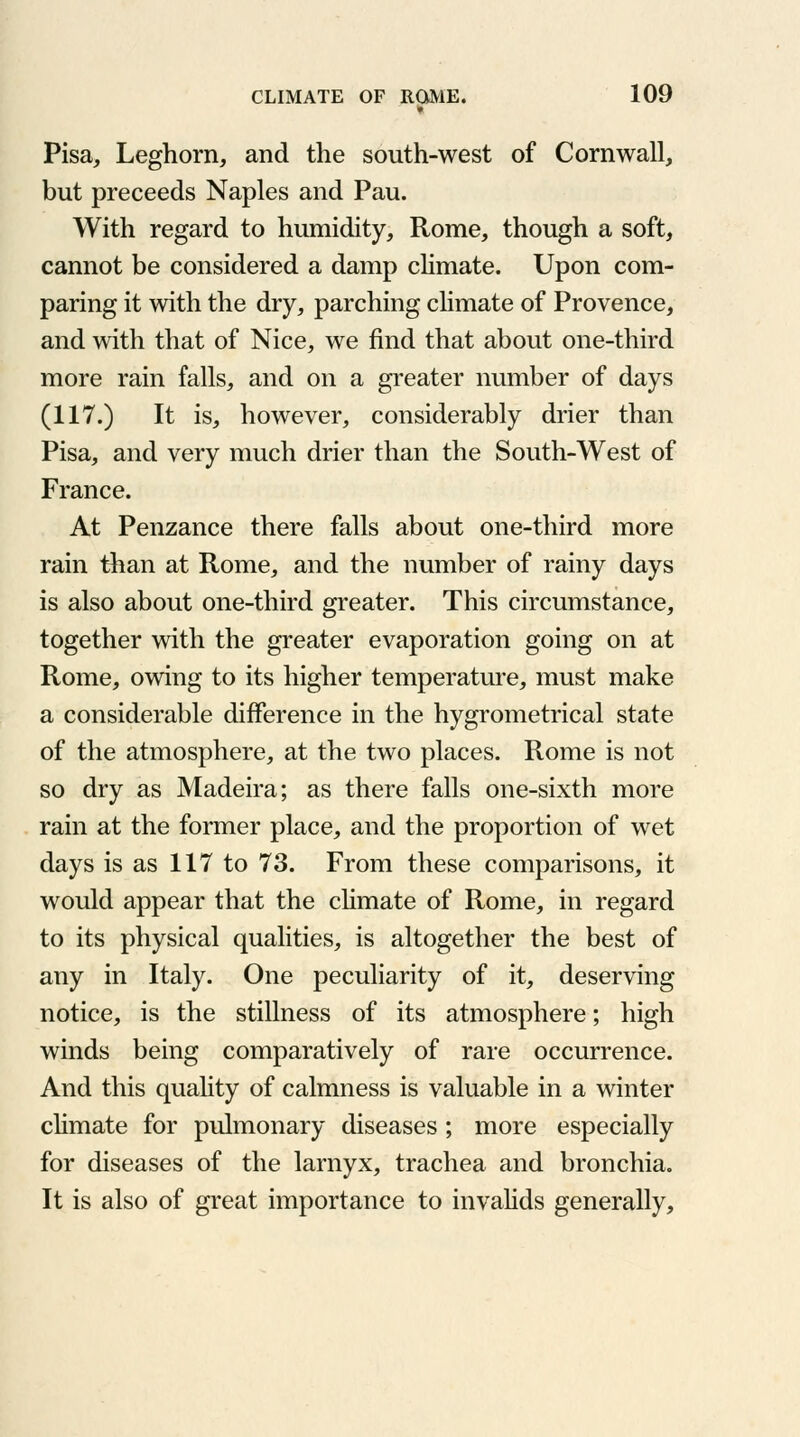 » Pisa, Leghorn, and the south-west of Cornwall, but preceeds Naples and Pau. With regard to humidity, Rome, though a soft, cannot be considered a damp climate. Upon com- paring it with the dry, parching climate of Provence, and with that of Nice, we find that about one-third more rain falls, and on a greater number of days (117.) It is, however, considerably drier than Pisa, and very much drier than the South-West of France. At Penzance there falls about one-third more rain than at Rome, and the number of rainy days is also about one-third greater. This circumstance, together with the greater evaporation going on at Rome, owing to its higher temperature, must make a considerable difference in the hygrometrical state of the atmosphere, at the two places. Rome is not so dry as Madeira; as there falls one-sixth more rain at the former place, and the proportion of wet days is as 117 to 73. From these comparisons, it would appear that the climate of Rome, in regard to its physical qualities, is altogether the best of any in Italy. One peculiarity of it, deserving notice, is the stillness of its atmosphere; high winds being comparatively of rare occurrence. And this quality of calmness is valuable in a winter climate for pulmonary diseases; more especially for diseases of the larnyx, trachea and bronchia. It is also of great importance to invalids generally,