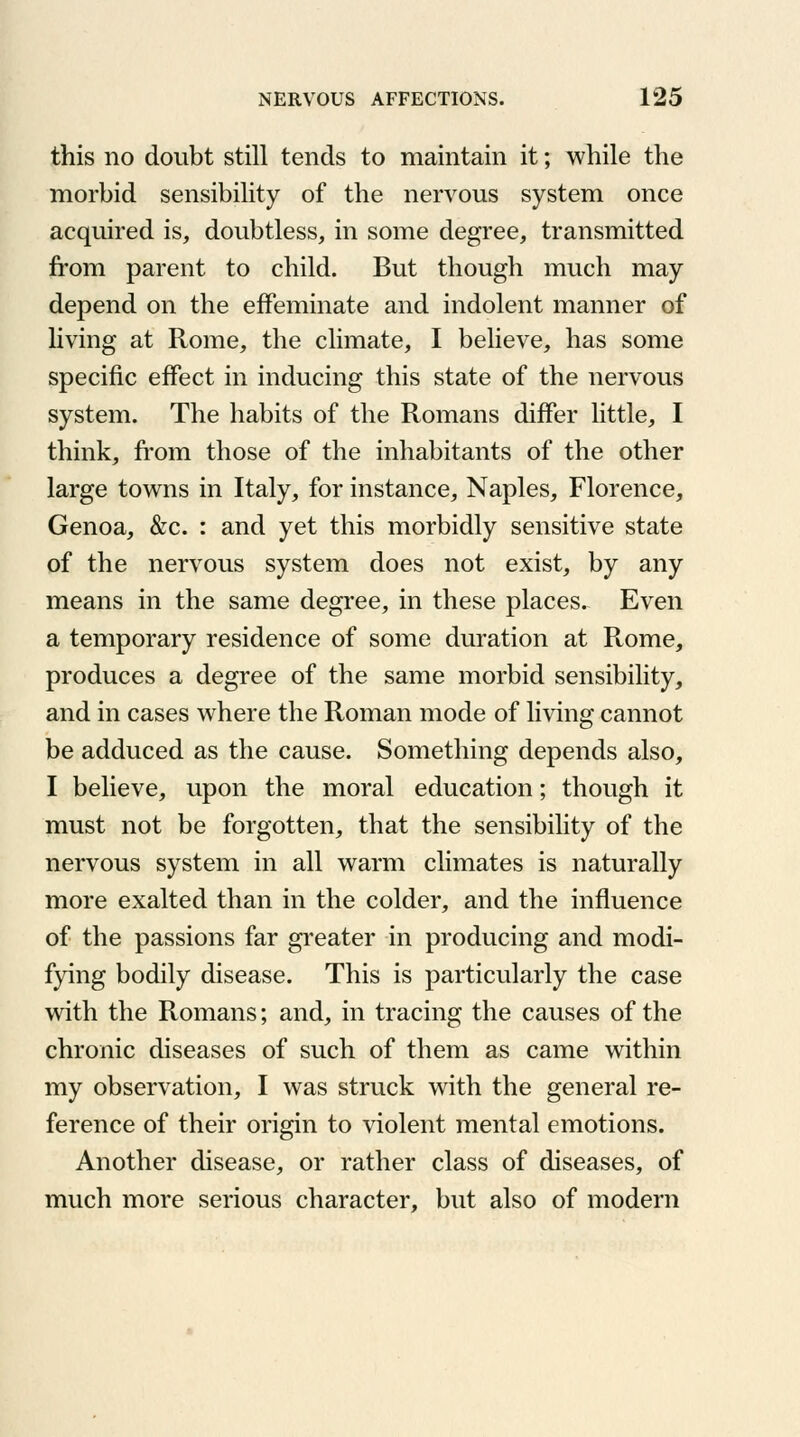 this no doubt still tends to maintain it; while the morbid sensibility of the nervous system once acquired is, doubtless, in some degree, transmitted from parent to child. But though much may depend on the effeminate and indolent manner of living at Rome, the climate, I believe, has some specific effect in inducing this state of the nervous system. The habits of the Romans differ little, I think, from those of the inhabitants of the other large towns in Italy, for instance, Naples, Florence, Genoa, &c. : and yet this morbidly sensitive state of the nervous system does not exist, by any means in the same degree, in these places. Even a temporary residence of some duration at Rome, produces a degree of the same morbid sensibility, and in cases where the Roman mode of living cannot be adduced as the cause. Something depends also, I believe, upon the moral education; though it must not be forgotten, that the sensibility of the nervous system in all warm climates is naturally more exalted than in the colder, and the influence of the passions far greater in producing and modi- fying bodily disease. This is particularly the case with the Romans; and, in tracing the causes of the chronic diseases of such of them as came within my observation, I was struck with the general re- ference of their origin to violent mental emotions. Another disease, or rather class of diseases, of much more serious character, but also of modern