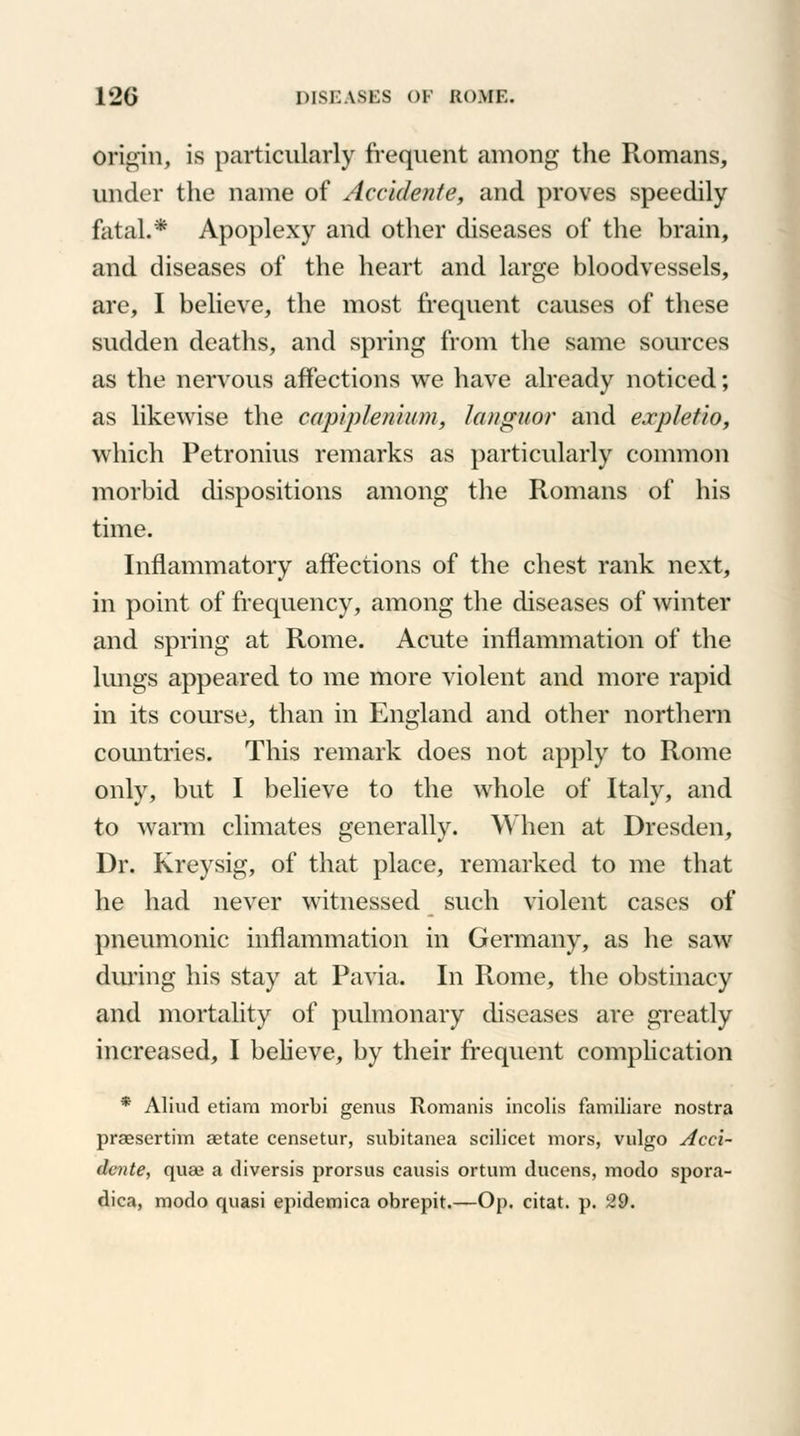 Origin, is particularly frequent among the Romans, under the name of Accidente, and proves speedily fatal.* Apoplexy and other diseases of the brain, and diseases of the heart and large bloodvessels, are, I believe, the most frequent causes of these sudden deaths, and spring from the same sources as the nervous affections we have already noticed; as likewise the capiplenhim, languor and ea-plctio, which Petronius remarks as particularly common morbid dispositions among the Romans of his time. Inflammatory affections of the chest rank next, in point of frequency, among the diseases of winter and spring at Rome. Acute inflammation of the lungs appeared to me more violent and more rapid in its course, than in England and other northern countries. This remark does not apply to Rome only, but I believe to the whole of Italy, and to warm climates generally. When at Dresden, Dr. Kreysig, of that place, remarked to me that he had never witnessed such violent cases of pneumonic inflammation in Germany, as he saw during his stay at Pavia. In Rome, the obstinacy and mortality of pulmonary diseases are greatly increased, I believe, by their frequent complication * Aliud etiam morbi genus Romania incolis familiare nostra praesertim aetate censetur, subitanea scilicet mors, vulgo Acci- dcnte, quae a diversis prorsus causis ortum ducens, modo spora- dica, modo quasi epidemica obrepit.—Op. citat. p. 29.