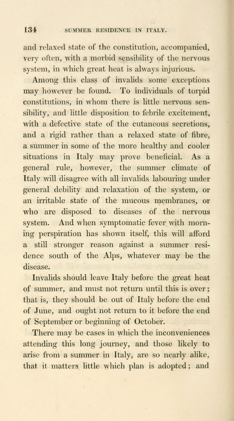 and relaxed state of the constitution, accompanied, very often, with a morbid sensibility of the nervous system, in which great heat is always injurious. Among this class of invalids some exceptions may hoAvever be found. To individuals of torpid constitutions, in whom there is little nervous sen- sibility, and little disposition to febrile excitement, with a defective state of the cutaneous secretions, and a rigid rather than a relaxed state of fibre, a summer in some of the more healthy and cooler situations in Italy may prove beneficial. As a general rule, however, the summer climate of Italy will disagree with all invalids labouring under general debility and relaxation of the system, or an irritable state of the mucous membranes, or who are disposed to diseases of the nervous system. And when symptomatic fever with morn- ing perspiration has shown itself, this will afford a still stronger reason against a summer resi- dence south of the Alps, whatever may be the disease. Invalids should leave Italy before the great heat of summer, and must not return until this is over; that is, they should be out of Italy before the end of June, and ought not return to it before the end of September or beginning of October. There may be cases in which the inconveniences attending this long journey, and those likely to arise from a summer in Italy, are so nearly alike, that it matters little which plan is adopted; and