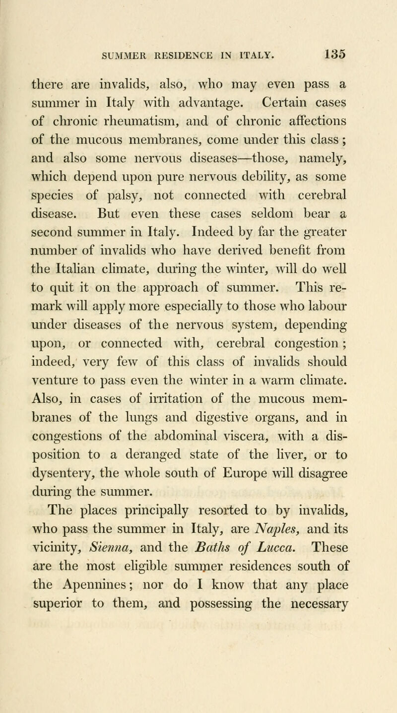 there are invalids, also, who may even pass a summer in Italy with advantage. Certain cases of chronic rheumatism, and of chronic affections of the mucous membranes, come under this class; and also some nervous diseases—those, namely, which depend upon pure nervous debility, as some species of palsy, not connected with cerebral disease. But even these cases seldom bear a second summer in Italy. Indeed by far the greater number of invalids who have derived benefit from the Italian climate, during the winter, will do well to quit it on the approach of summer. This re- mark will apply more especially to those who labour under diseases of the nervous system, depending upon, or connected with, cerebral congestion; indeed, very few of this class of invalids should venture to pass even the winter in a warm climate. Also, in cases of irritation of the mucous mem- branes of the lungs and digestive organs, and in congestions of the abdominal viscera, with a dis- position to a deranged state of the liver, or to dysentery, the whole south of Europe will disagree during the summer. The places principally resorted to by invalids, who pass the summer in Italy, are Naples, and its vicinity, Sienna, and the Baths of Lucca. These are the most eligible summer residences south of the Apennines; nor do I know that any place superior to them, and possessing the necessary