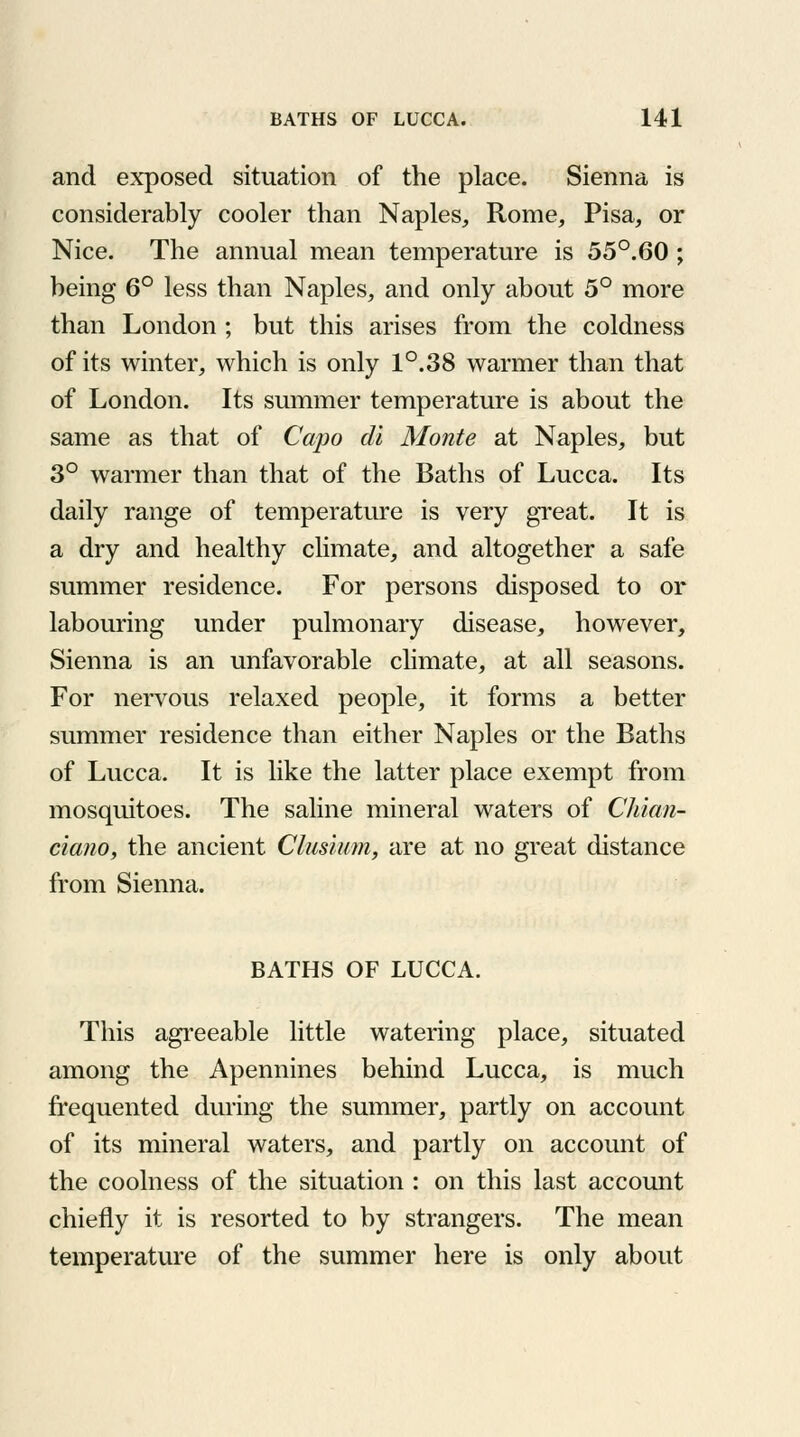 and exposed situation of the place. Sienna is considerably cooler than Naples, Rome, Pisa, or Nice. The annual mean temperature is 55°.60 ; being 6° less than Naples, and only about 5° more than London ; but this arises from the coldness of its winter, which is only 1°.38 warmer than that of London. Its summer temperature is about the same as that of Capo dt Monte at Naples, but 3° warmer than that of the Baths of Lucca. Its daily range of temperature is very great. It is a dry and healthy climate, and altogether a safe summer residence. For persons disposed to or labouring under pulmonary disease, however, Sienna is an unfavorable climate, at all seasons. For nervous relaxed people, it forms a better summer residence than either Naples or the Baths of Lucca. It is like the latter place exempt from mosquitoes. The saline mineral waters of Chian- ciano, the ancient Clusium, are at no great distance from Sienna. BATHS OF LUCCA. This agreeable little watering place, situated among the Apennines behind Lucca, is much frequented during the summer, partly on account of its mineral waters, and partly on account of the coolness of the situation : on this last account chiefly it is resorted to by strangers. The mean temperature of the summer here is only about