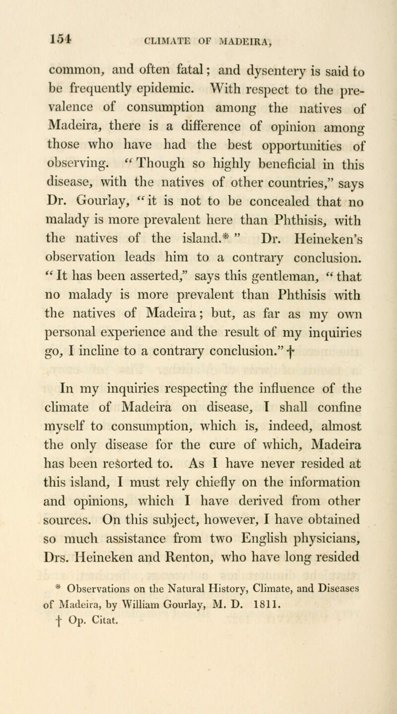 common, and often fatal; and dysentery is said to be frequently epidemic. With respect to the pre- valence of consumption among the natives of Madeira, there is a difference of opinion among those who have had the best opportunities of observing. Though so highly beneficial in this disease, with the natives of other countries, says Dr. Gouriay, it is not to be concealed that no malady is more prevalent here than Phthisis, with the natives of the island.*  Dr. Heineken's observation leads him to a contrary conclusion.  It has been asserted, says this gentleman,  that no malady is more prevalent than Phthisis with the natives of Madeira; but, as far as my own personal experience and the result of my inquiries go, I incline to a contrary conclusion. f In my inquiries respecting the influence of the climate of Madeira on disease, I shall confine myself to consumption, which is, indeed, almost the only disease for the cure of which, Madeira has been resorted to. As I have never resided at this island, I must rely chiefly on the information and opinions, which I have derived from other sources. On this subject, however, I have obtained so much assistance from two English physicians, Drs. Heineken and Renton, who have long resided * Observations on the Natural History, Climate, and Diseases of Madeira, by William Gouriay, M. D. 1811. -j- Op. Citat.