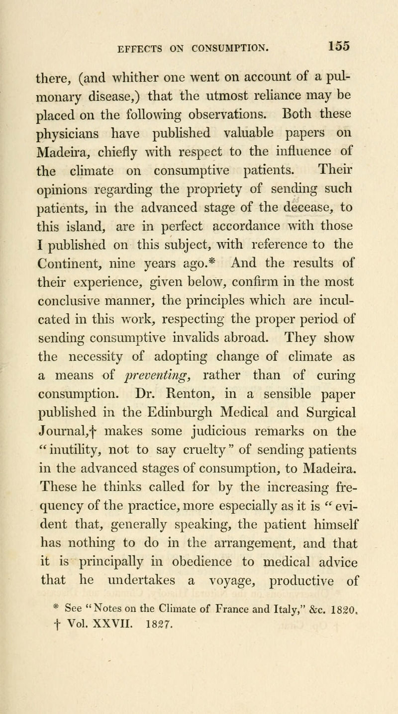 there, (and whither one went on account of a pul- monary disease,) that the utmost reliance may be placed on the following observations. Both these physicians have published valuable papers on Madeira, chiefly with respect to the influence of the climate on consumptive patients. Their opinions regarding the propriety of sending such patients, in the advanced stage of the decease, to this island, are in perfect accordance with those I published on this subject, with reference to the Continent, nine years ago.* And the results of their experience, given below, confirm in the most conclusive manner, the principles which are incul- cated in this work, respecting the proper period of sending consumptive invalids abroad. They show the necessity of adopting change of climate as a means of preventing, rather than of curing consumption. Dr. Renton, in a sensible paper published in the Edinburgh Medical and Surgical Journal/)* makes some judicious remarks on the  inutility, not to say cruelty of sending patients in the advanced stages of consumption, to Madeira. These he thinks called for by the increasing fre- quency of the practice, more especially as it is  evi- dent that, generally speaking, the patient himself has nothing to do in the arrangement, and that it is principally in obedience to medical advice that he undertakes a voyage, productive of * See Notes on the Climate of France and Italy, &c. 1820. f Vol. XXVII. 1827.