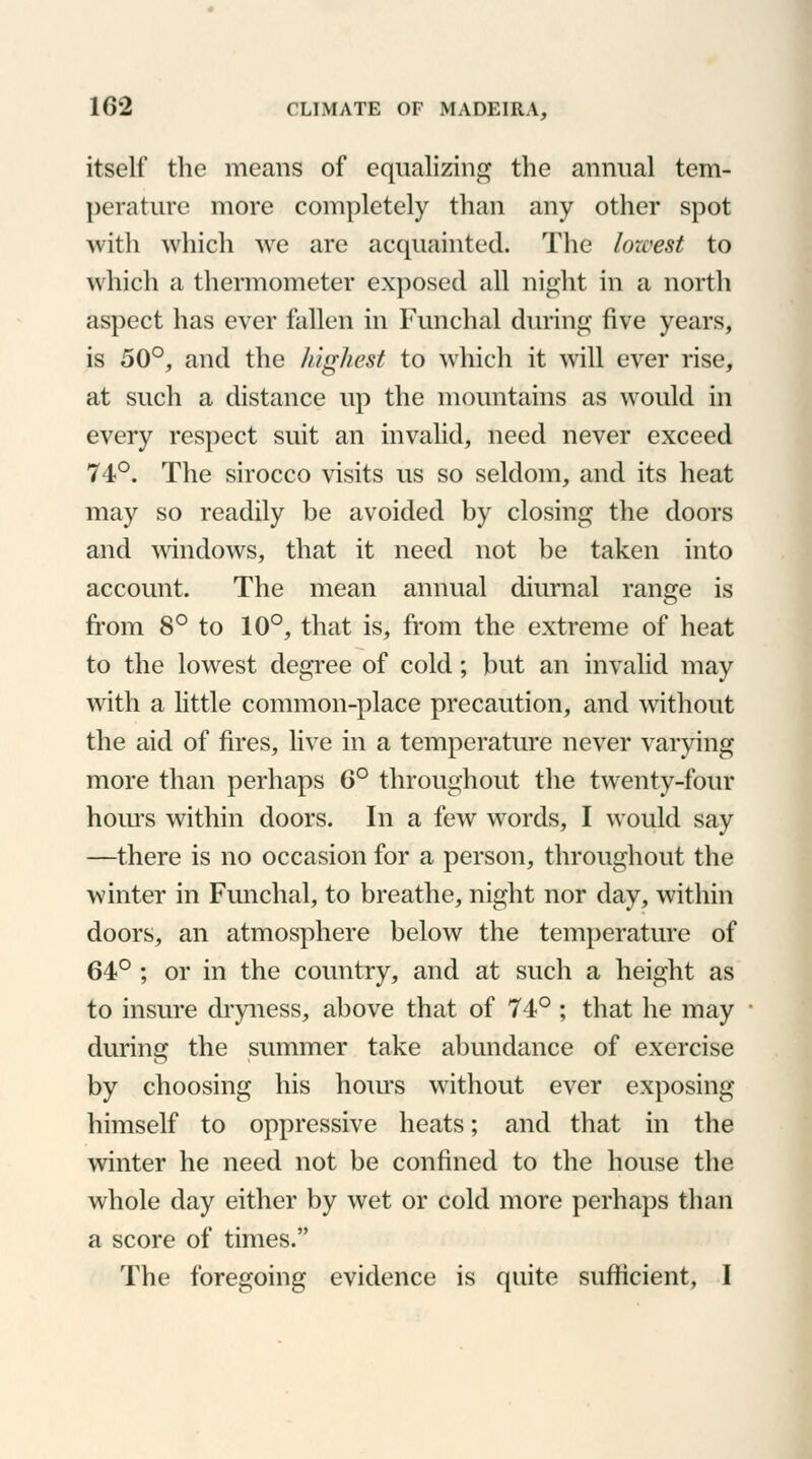 itself the means of equalizing the annual tem- perature more completely than any other spot with which we are acquainted. The lozvest to which a thermometer exposed all night in a north aspect has ever fallen in Funchal during five years, is 50°, and the highest to which it will ever rise, at such a distance up the mountains as would in every respect suit an invalid, need never exceed 74°. The sirocco visits us so seldom, and its heat may so readily be avoided by closing the doors and windows, that it need not be taken into account. The mean annual diurnal range is from 8° to 10°, that is, from the extreme of heat to the lowest degree of cold; but an invalid may with a little common-place precaution, and without the aid of fires, live in a temperature never varying more than perhaps 6° throughout the twenty-four hoius within doors. In a few words, I would say —there is no occasion for a person, throughout the winter in Funchal, to breathe, night nor day, within doors, an atmosphere below the temperature of 64° ; or in the country, and at such a height as to insure dryness, above that of 74° ; that he may during the summer take abundance of exercise by choosing his hoius without ever exposing himself to oppressive heats; and that in the winter he need not be confined to the house the whole day either by wet or cold more perhaps than a score of times. The foregoing evidence is quite sufficient, I