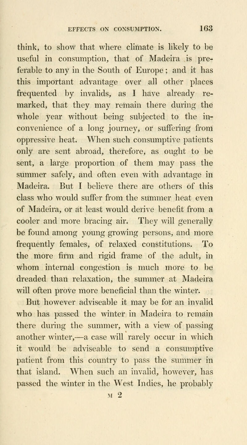 think, to show that where climate is likely to be useful in consumption, that of Madeira is pre- ferable to any in the South of Europe; and it has this important advantage over all other places frequented by invalids, as I have already re- marked, that they may remain there during the whole year without being subjected to the in- convenience of a long journey, or suffering from oppressive heat. When such consumptive patients only are sent abroad, therefore, as ought to be sent, a large proportion of them may pass the summer safely, and often even with advantage in Madeira. But I believe there are others of this class who would suffer from the summer heat even of Madeira, or at least would derive benefit from a cooler and more bracing air. They will generally be found among young growing persons, and more frequently females, of relaxed constitutions. To the more firm and rigid frame of the adult, in whom internal congestion is much more to be dreaded than relaxation, the summer at Madeira will often prove more beneficial than the winter. But however adviseable it may be for an invalid who has passed the winter in Madeira to remain there during the summer, with a view of passing another winter,—a case will rarely occur in which it would be adviseable to send a consumptive patient from this country to pass the summer in that island. When such an invalid, however, has passed the winter in the West Indies, he probably m 2