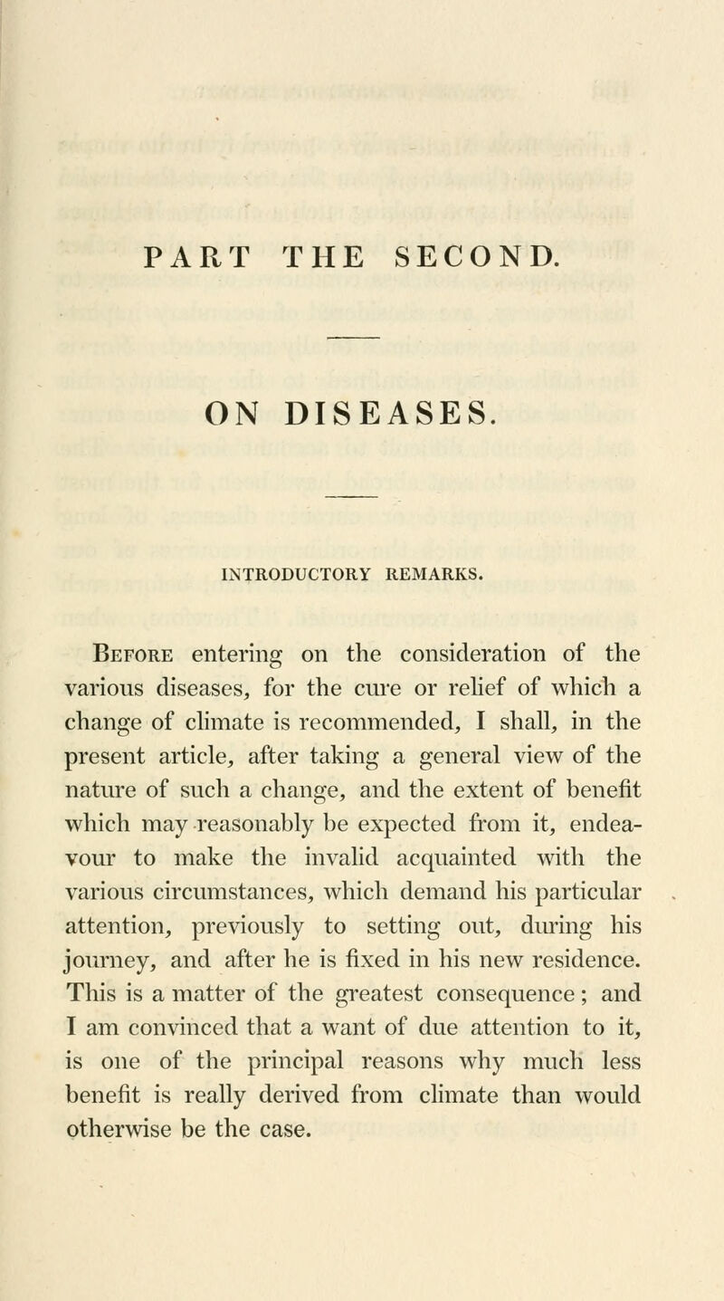 PART THE SECOND. ON DISEASES. INTRODUCTORY REMARKS. Before entering on the consideration of the various diseases, for the cure or relief of which a change of climate is recommended, I shall, in the present article, after taking a general view of the nature of such a change, and the extent of benefit which may reasonably be expected from it, endea- vour to make the invalid acquainted with the various circumstances, which demand his particular attention, previously to setting out, during his journey, and after he is fixed in his new residence. This is a matter of the greatest consequence; and I am convinced that a want of due attention to it, is one of the principal reasons why much less benefit is really derived from climate than would otherwise be the case.