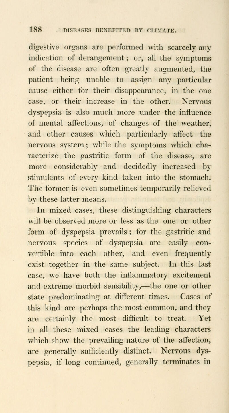 digestive organs are performed with scarcely any indication of derangement; or, all the symptoms of the disease are often greatly augmented, the patient being unable to assign any particular cause either for their disappearance, in the one case, or their increase in the other. Nervous dyspepsia is also much more under the influence of mental affections, of changes of the weather, and other causes which particularly affect the nervous system; while the symptoms which cha- racterize the gastritic form of the disease, are more considerably and decidedly increased by stimulants of every kind taken into the stomach. The former is even sometimes temporarily relieved by these latter means. In mixed cases, these distinguishing characters will be observed more or less as the one or other form of dyspepsia prevails ; for the gastritic and nervous species of dyspepsia are easily con- vertible into each other, and even frequently exist together in the same subject. In this last case, we have both the inflammatory excitement and extreme morbid sensibility,—the one or other state predominating at different titties. Cases of this kind are perhaps the most common, and they are certainly the most difficult to treat. Yet in all these mixed cases the leading characters which show the prevailing nature of the affection, are generally sufficiently distinct. Nervous dys- pepsia, if long continued, generally terminates in