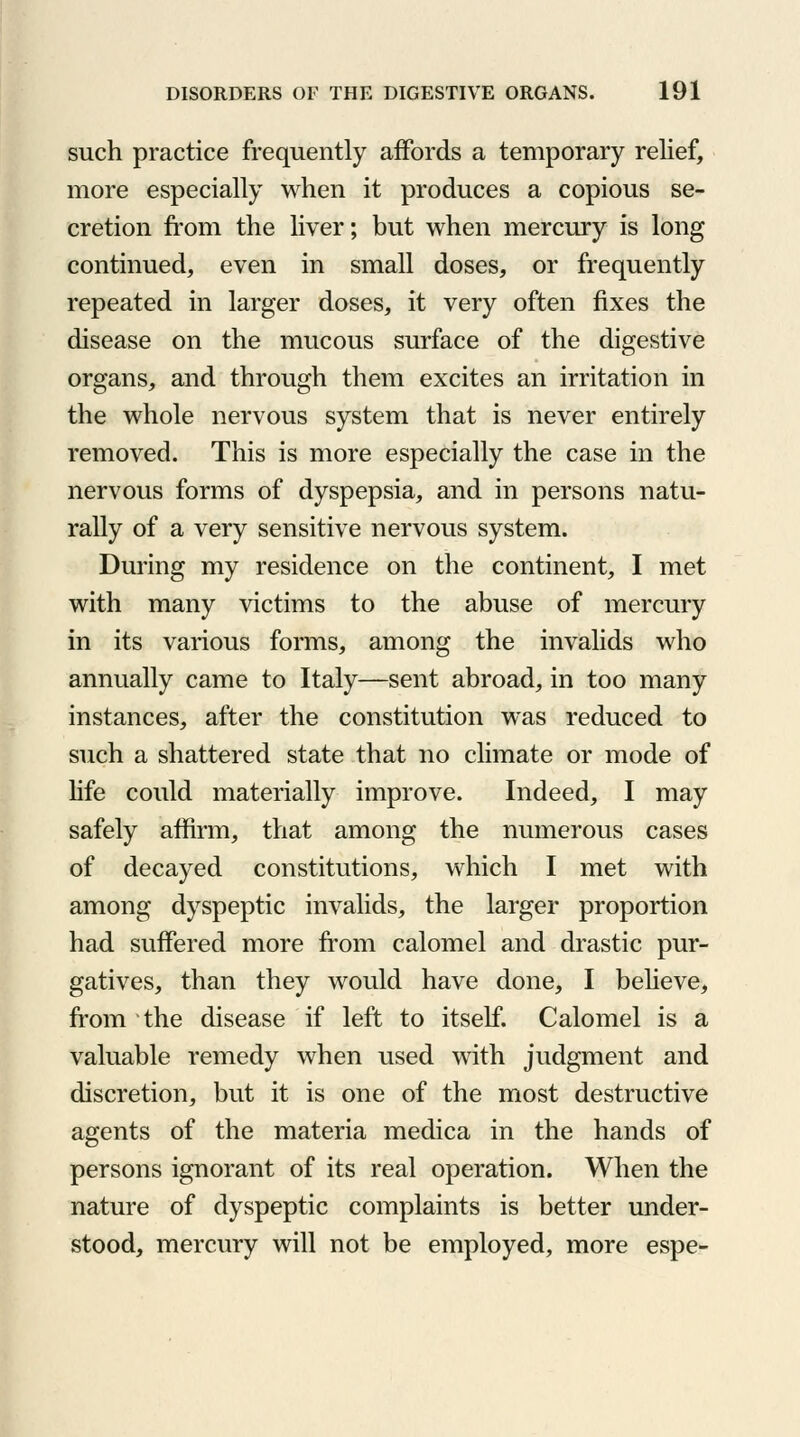 such practice frequently affords a temporary relief, more especially when it produces a copious se- cretion from the liver; but when mercury is long continued, even in small doses, or frequently repeated in larger doses, it very often fixes the disease on the mucous surface of the digestive organs, and through them excites an irritation in the whole nervous system that is never entirely removed. This is more especially the case in the nervous forms of dyspepsia, and in persons natu- rally of a very sensitive nervous system. During my residence on the continent, I met with many victims to the abuse of mercury in its various forms, among the invalids who annually came to Italy—sent abroad, in too many instances, after the constitution was reduced to such a shattered state that no climate or mode of life could materially improve. Indeed, I may safely affirm, that among the numerous cases of decayed constitutions, which I met with among dyspeptic invalids, the larger proportion had suffered more from calomel and drastic pur- gatives, than they would have done, I believe, from the disease if left to itself. Calomel is a valuable remedy when used with judgment and discretion, but it is one of the most destructive agents of the materia medica in the hands of persons ignorant of its real operation. When the nature of dyspeptic complaints is better under- stood, mercury will not be employed, more espe-