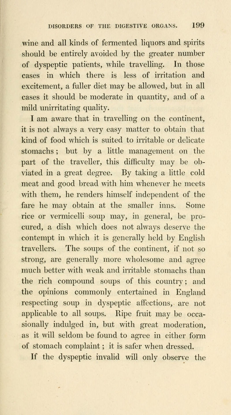 wine and all kinds of fermented liquors and spirits should be entirely avoided by the greater number of dyspeptic patients, while travelling. In those cases in which there is less of irritation and excitement, a fuller diet may be allowed, but in all cases it should be moderate in quantity, and of a mild unirritating quality. I am aware that in travelling on the continent, it is not always a very easy matter to obtain that kind of food which is suited to irritable or delicate stomachs; but by a little management on the part of the traveller, this difficulty may be ob- viated in a great degree. By taking a little cold meat and good bread with him whenever he meets with them, he renders himself independent of the fare he may obtain at the smaller inns. Some rice or vermicelli soup may, in general, be pro- cured, a dish which does not always deserve the contempt in which it is generally held by English travellers. The soups of the continent, if not so strong, are generally more wholesome and agree much better with weak and irritable stomachs than the rich compound soups of this country; and the opinions commonly entertained in England respecting soup in dyspeptic affections, are not applicable to all soups. Ripe fruit may be occa- sionally indulged in, but with great moderation, as it will seldom be found to agree in either form of stomach complaint; it is safer when dressed. If the dyspeptic invalid will only observe the