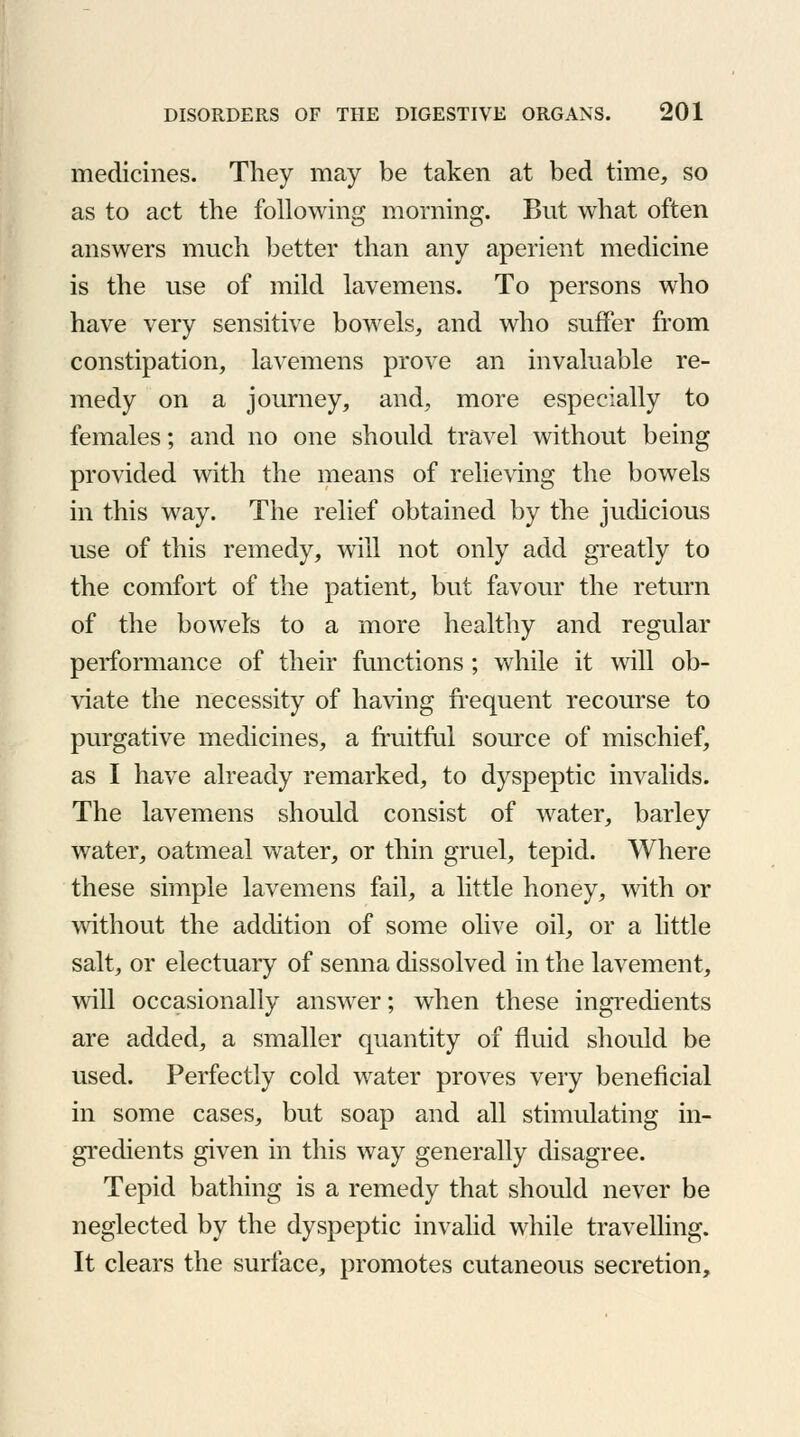 medicines. They may be taken at bed time, so as to act the following morning. But what often answers much better than any aperient medicine is the use of mild lavemens. To persons who have very sensitive bowels, and who suffer from constipation, lavemens prove an invaluable re- medy on a journey, and, more especially to females; and no one should travel without being provided with the means of relieving the bowels in this way. The relief obtained by the judicious use of this remedy, will not only add greatly to the comfort of the patient, but favour the return of the bowels to a more healthy and regular performance of their functions ; while it will ob- viate the necessity of having frequent recourse to purgative medicines, a fruitful source of mischief, as I have already remarked, to dyspeptic invalids. The lavemens should consist of water, barley water, oatmeal water, or thin gruel, tepid. Where these simple lavemens fail, a little honey, with or without the addition of some olive oil, or a little salt, or electuary of senna dissolved in the lavement, will occasionally answer; when these ingredients are added, a smaller quantity of fluid should be used. Perfectly cold water proves very beneficial in some cases, but soap and all stimulating in- gredients given in this way generally disagree. Tepid bathing is a remedy that should never be neglected by the dyspeptic invalid while travelling. It clears the surface, promotes cutaneous secretion,