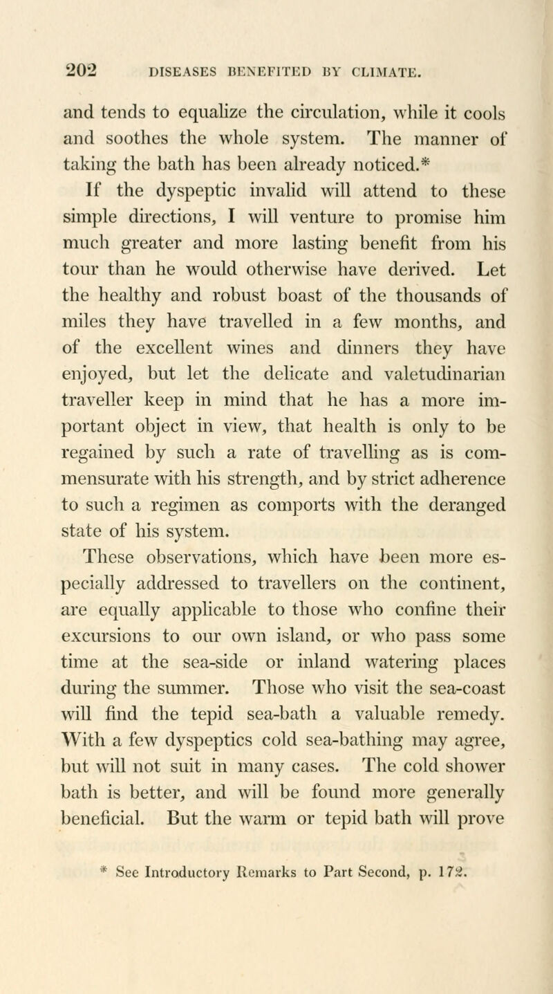 and tends to equalize the circulation, while it cools and soothes the whole system. The manner of taking the bath has been already noticed.* If the dyspeptic invalid will attend to these simple directions, I will venture to promise him much greater and more lasting benefit from his tour than he would otherwise have derived. Let the healthy and robust boast of the thousands of miles they have travelled in a few months, and of the excellent wines and dinners they have enjoyed, but let the delicate and valetudinarian traveller keep in mind that he has a more im- portant object in view, that health is only to be regained by such a rate of travelling as is com- mensurate with his strength, and by strict adherence to such a regimen as comports with the deranged state of his system. These observations, which have been more es- pecially addressed to travellers on the continent, are equally applicable to those who confine their excursions to our own island, or who pass some time at the sea-side or inland watering places during; the summer. Those who visit the sea-coast will find the tepid sea-bath a valuable remedy. With a few dyspeptics cold sea-bathing may agree, but will not suit in many cases. The cold shower bath is better, and will be found more generally beneficial. But the warm or tepid bath will prove