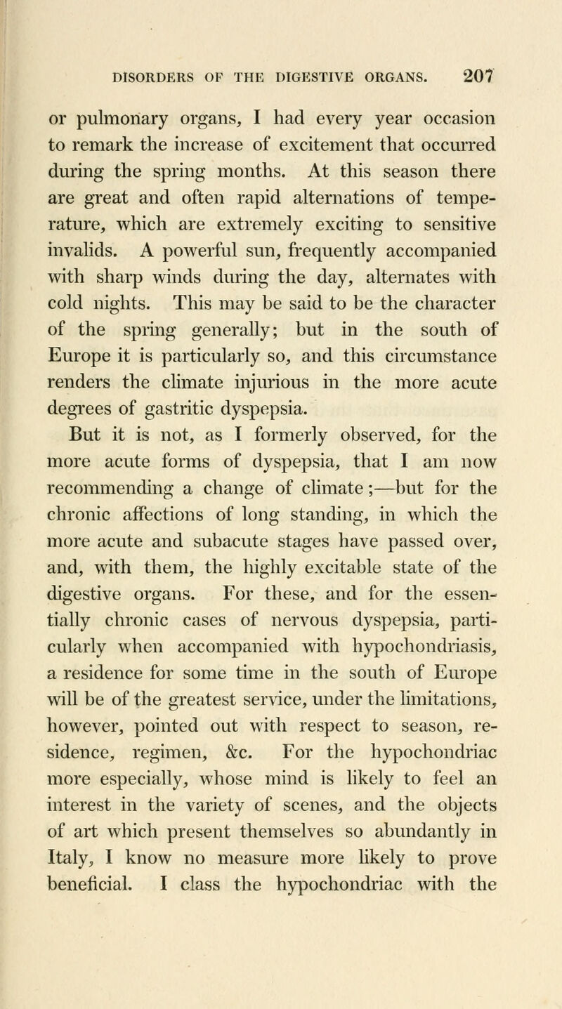 or pulmonary organs, I had every year occasion to remark the increase of excitement that occurred during the spring months. At this season there are great and often rapid alternations of tempe- rature, which are extremely exciting to sensitive invalids. A powerful sun, frequently accompanied with sharp winds during the day, alternates with cold nights. This may be said to be the character of the spring generally; but in the south of Europe it is particularly so, and this circumstance renders the climate injurious in the more acute degrees of gastritic dyspepsia. But it is not, as I formerly observed, for the more acute forms of dyspepsia, that I am now recommending a change of climate;—but for the chronic affections of long standing, in which the more acute and subacute stages have passed over, and, with them, the highly excitable state of the digestive organs. For these, and for the essen- tially chronic cases of nervous dyspepsia, parti- cularly when accompanied with hypochondriasis, a residence for some time in the south of Europe will be of the greatest service, under the limitations, however, pointed out with respect to season, re- sidence, regimen, &c. For the hypochondriac more especially, whose mind is likely to feel an interest in the variety of scenes, and the objects of art which present themselves so abundantly in Italy, I know no measure more likely to prove beneficial. I class the hypochondriac with the