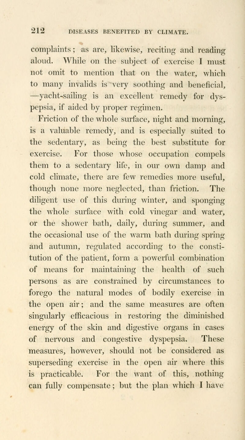 complaints; as are, likewise, reciting and reading aloud. While on the subject of exercise I must not omit to mention that on the water, which to many invalids is^very soothing and beneficial, —yacht-sailing is an excellent remedy for dys- pepsia, if aided by proper regimen. Friction of the whole surface, night and morning, is a valuable remedy, and is especially suited to the sedentary, as being the best substitute for exercise. For those whose occupation compels them to a sedentary life, in our own damp and cold climate, there are few remedies more useful, though none more neglected, than friction. The diligent use of this during winter, and sponging the whole surface with cold vinegar and water, or the shower bath, daily, during summer, and the occasional use of the warm bath during spring and autumn, regulated according to the consti- tution of the patient, form a powerful combination of means for maintaining the health of such persons as are constrained by circumstances to forego the natural modes of bodily exercise in the open air; and the same measures are often singularly efficacious in restoring the diminished energy of the skin and digestive organs in cases of nervous and congestive dyspepsia. These measures, however, should not be considered as superseding exercise in the open air where this is practicable. For the want of this, nothing can fully compensate; but the plan which I have