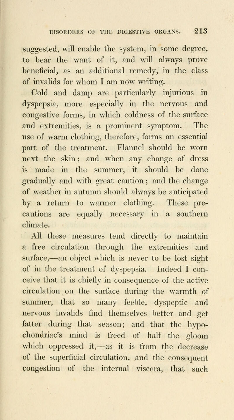 suggested, will enable the system, in some degree, to bear the want of it, and will always prove beneficial, as an additional remedy, in the class of invalids for whom I am now writing. Cold and damp are particularly injurious in dyspepsia, more especially in the nervous and congestive forms, in which coldness of the surface and extremities, is a prominent symptom. The use of warm clothing, therefore, forms an essential part of the treatment. Flannel should be worn next the skin; and when any change of dress is made in the summer, it should be done gradually and with great caution; and the change of weather in autumn should always be anticipated by a return to warmer clothing. These pre- cautions are equally necessary in a southern climate. All these measures tend directly to maintain a free circulation through the extremities and surface,—an object which is never to be lost sight of in the treatment of dyspepsia. Indeed I con- ceive that it is chiefly in consequence of the active circulation on the surface during the warmth of summer, that so many feeble, dyspeptic and nervous invalids find themselves better and get fatter during that season; and that the hypo- chondriac's mind is freed of half the gloom which oppressed it,—as it is from the decrease of the superficial circulation, and the consequent congestion of the internal viscera, that such