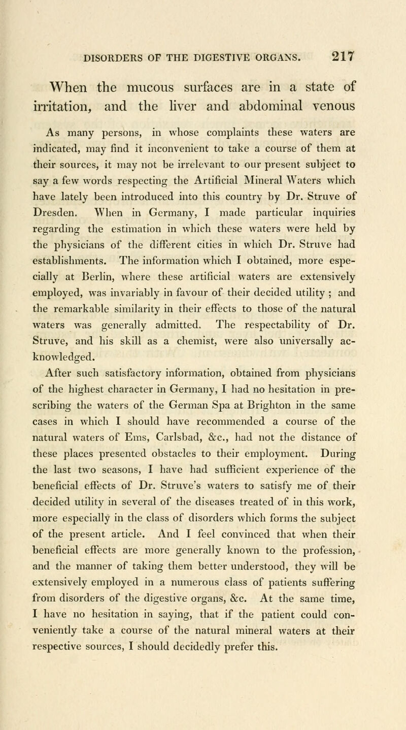 When the mucous surfaces are in a state of irritation, and the liver and abdominal venous As many persons, in whose complaints these waters are indicated, may find it inconvenient to take a course of them at their sources, it may not be irrelevant to our present subject to say a few words respecting the Artificial Mineral Waters which have lately been introduced into this country by Dr. Struve of Dresden. When in Germany, I made particular inquiries regarding the estimation in which these waters were held by the physicians of the different cities in which Dr. Struve had establishments. The information which I obtained, more espe- cially at Berlin, where these artificial waters are extensively employed, was invariably in favour of their decided utility ; and the remarkable similarity in their effects to those of the natural waters was generally admitted. The respectability of Dr. Struve, and his skill as a chemist, were also universally ac- knowledged. After such satisfactory information, obtained from physicians of the highest character in Germany, I had no hesitation in pre- scribing the waters of the German Spa at Brighton in the same cases in which I should have recommended a course of the natural waters of Ems, Carlsbad, &c, had not the distance of these places presented obstacles to their employment. During the last two seasons, I have had sufficient experience of the beneficial effects of Dr. Struve's waters to satisfy me of their decided utility in several of the diseases treated of in this work, more especially in the class of disorders which forms the subject of the present article. And I feel convinced that when their beneficial effects are more generally known to the profession, and die manner of taking them better understood, they will be extensively employed in a numerous class of patients suffering from disorders of the digestive organs, &c. At the same time, I have no hesitation in saying, that if the patient could con- veniently take a course of the natural mineral waters at their respective sources, I should decidedly prefer this.