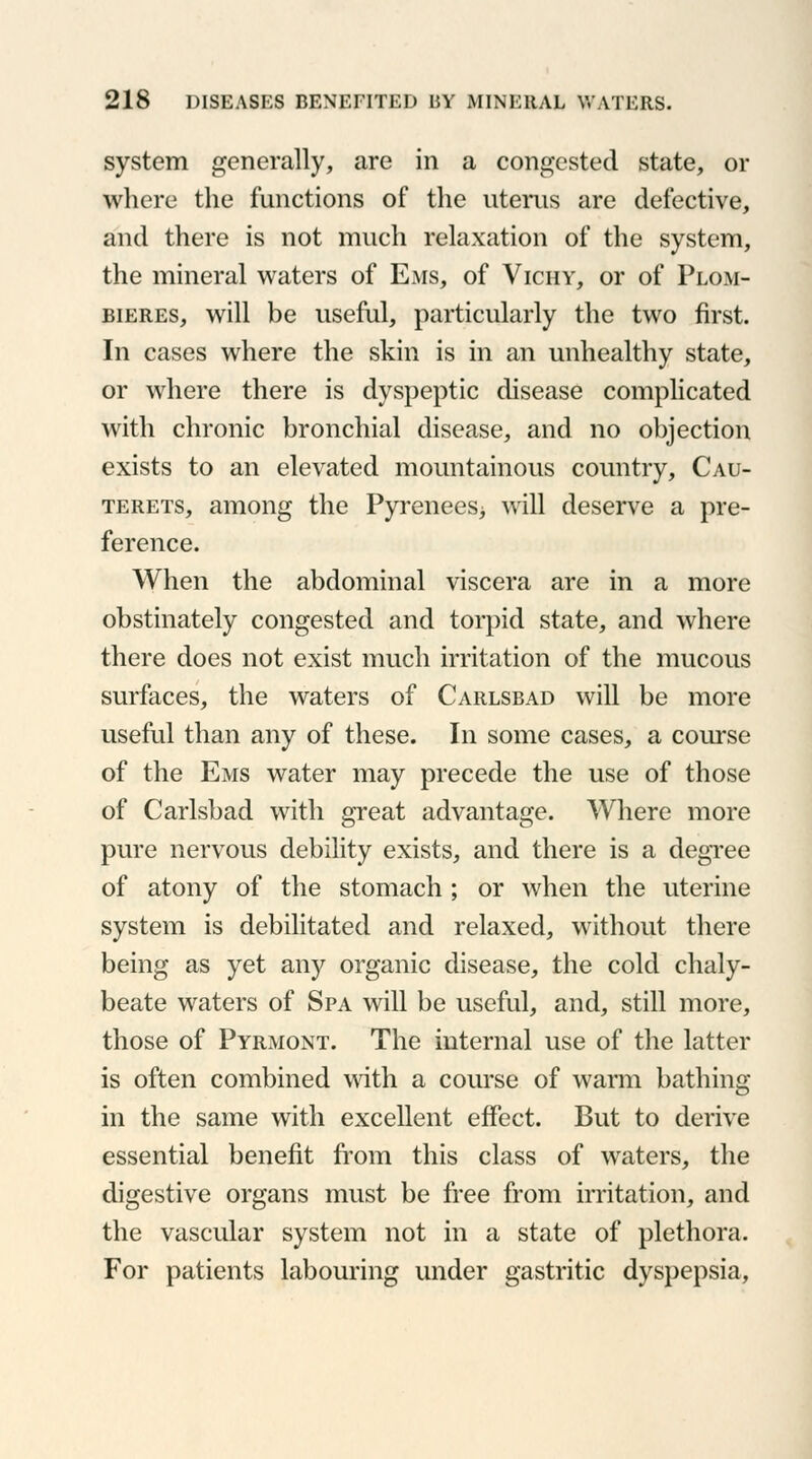 system generally, are in a congested state, or where the functions of the uterus are defective, and there is not much relaxation of the system, the mineral waters of Ems, of Vichy, or of Plom- bieres, will be useful, particularly the two first. In cases where the skin is in an unhealthy state, or where there is dyspeptic disease complicated with chronic bronchial disease, and no objection exists to an elevated mountainous country, Cau- terets, among the Pyrenees^ will deserve a pre- ference. When the abdominal viscera are in a more obstinately congested and torpid state, and where there does not exist much irritation of the mucous surfaces, the waters of Carlsbad will be more useful than any of these. In some cases, a course of the Ems water may precede the use of those of Carlsbad with great advantage. Where more pure nervous debility exists, and there is a degree of atony of the stomach ; or when the uterine system is debilitated and relaxed, without there being as yet any organic disease, the cold chaly- beate waters of Spa will be useful, and, still more, those of Pyrmont. The internal use of the latter is often combined with a course of warm bathing in the same with excellent effect. But to derive essential benefit from this class of waters, the digestive organs must be free from irritation, and the vascular system not in a state of plethora. For patients labouring under gastritic dyspepsia,