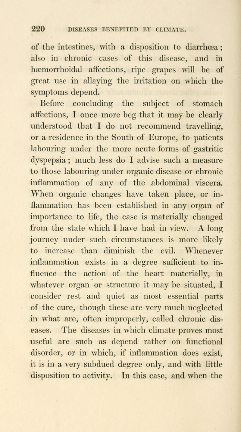 of the intestines, with a disposition to diarrhoea; also in chronic cases of this disease, and in hemorrhoidal affections, ripe grapes will be of great use in allaying the irritation on which the symptoms depend. Before concluding the subject of stomach affections, I once more beg that it may be clearly understood that I do not recommend travelling, or a residence in the South of Europe, to patients labouring under the more acute forms of gastritic dyspepsia; much less do I advise such a measure to those labouring under organic disease or chronic inflammation of any of the abdominal viscera. When organic changes have taken place, or in- flammation has been established in any organ of importance to life, the case is materially changed from the state which I have had in view. A long journey under such circumstances is more likely to increase than diminish the evil. Whenever inflammation exists in a degree sufficient to in- fluence the action of the heart materially, in whatever organ or structure it may be situated, I consider rest and quiet as most essential parts of the cure, though these are very much neglected in what are, often improperly, called chronic dis- eases. The diseases in which climate proves most useful are such as depend rather on functional disorder, or in which, if inflammation does exist, it is in a very subdued degree only, and with little disposition to activity. In this case, and when the