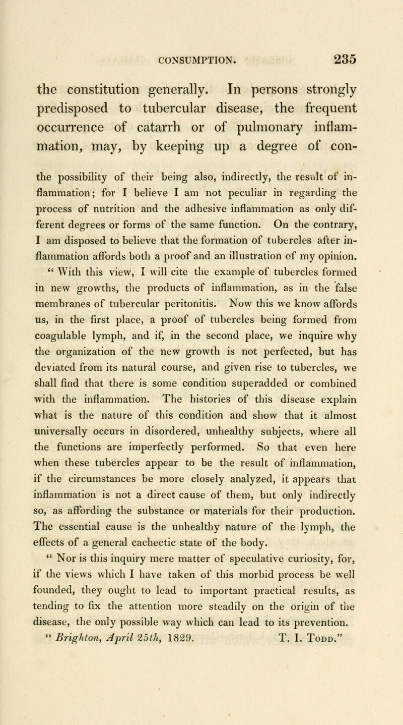 the constitution generally. In persons strongly predisposed to tubercular disease, the frequent occurrence of catarrh or of pulmonary inflam- mation, may, by keeping up a degree of con- the possibility of their being also, indirectly, the result of in- flammation; for I believe I am not peculiar in regarding the process of nutrition and the adhesive inflammation as only dif- ferent degrees or forms of the same function. On the contrary, I am disposed to believe that the formation of tubercles after in- flammation affords both a proof and an illustration of my opinion.  With this view, I will cite the example of tubercles formed in new growths, the products of inflammation, as in the false membranes of tubercular peritonitis. Now this we know affords us, in the first place, a proof of tubercles being formed from coagulable lymph, and if, in the second place, we inquire why the organization of the new growth is not perfected, but has deviated from its natural course, and given rise to tubercles, we shall find that there is some condition superadded or combined with the inflammation. The histories of this disease explain what is the nature of this condition and show that it almost universally occurs in disordered, unhealthy subjects, where all the functions are imperfectly performed. So that even here when these tubercles appear to be the result of inflammation, if the circumstances be more closely analyzed, it appears that inflammation is not a direct cause of them, but only indirectly so, as affording the substance or materials for their production. The essential cause is the unhealthy nature of the lymph, the effects of a general cachectic state of the body.  Nor is this inquiry mere matter of speculative curiosity, for, if the views which I have taken of this morbid process be well founded, they ought to lead to important practical results, as tending to fix the attention inore steadily on the origin of the disease, the only possible way which can lead to its prevention.  Brig/don, April 25th, 1829. T. I. Todd.