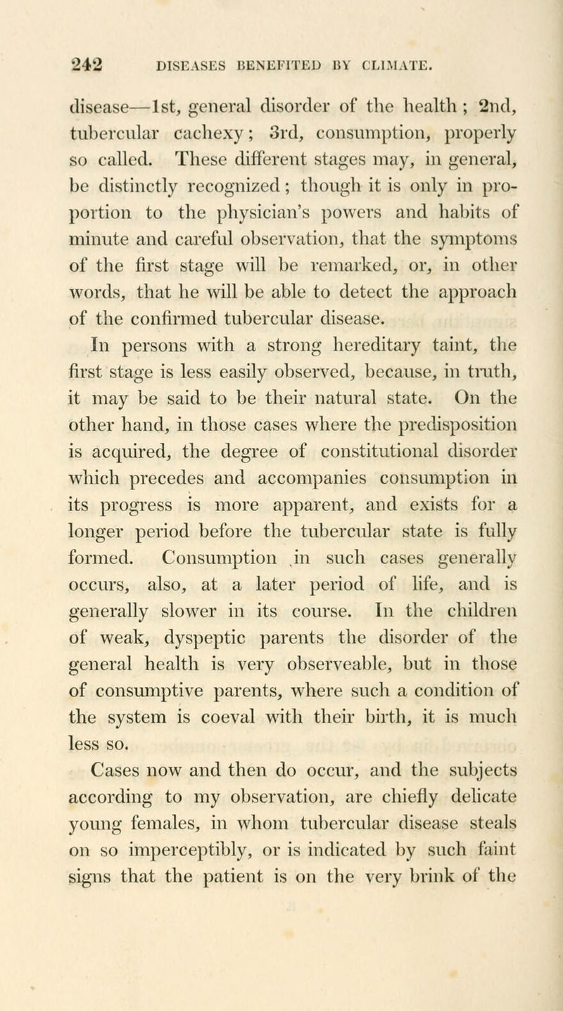 disease—1st, general disorder of the health; 2nd, tubercular cachexy; 3rd, consumption, properly so called. These different stages may, in general, be distinctly recognized; though it is only in pro- portion to the physician's powers and habits of minute and careful observation, that the symptoms of the first stage will be remarked, or, in other words, that he will be able to detect the approach of the confirmed tubercular disease. In persons with a strong hereditary taint, the first stage is less easily observed, because, in truth, it may be said to be their natural state. On the other hand, in those cases where the predisposition is acquired, the degree of constitutional disorder which precedes and accompanies consumption in its progress is more apparent, and exists for a longer period before the tubercular state is fully formed. Consumption in such cases generally occurs, also, at a later period of life, and is generally slower in its course. In the children of weak, dyspeptic parents the disorder of the general health is very observeable, but in those of consumptive parents, where such a condition of the system is coeval with their birth, it is much less so. Cases now and then do occur, and the subjects according to my observation, are chiefly delicate young females, in whom tubercular disease steals on so imperceptibly, or is indicated by such faint signs that the patient is on the very brink of the