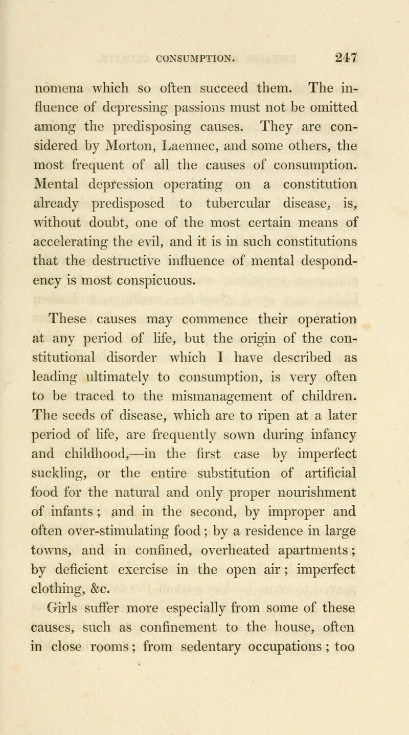 nomena which so often succeed them. The in- fluence of depressing passions must not be omitted among the predisposing causes. They are con- sidered by Morton, Laennec, and some others, the most frequent of all the causes of consumption. Mental depression operating on a constitution already predisposed to tubercular disease, is, without doubt, one of the most certain means of accelerating the evil, and it is in such constitutions that the destructive influence of mental despond- ency is most conspicuous. These causes may commence their operation at any period of life, but the origin of the con- stitutional disorder which I have described as leading ultimately to consumption, is very often to be traced to the mismanagement of children. The seeds of disease, which are to ripen at a later period of life, are frequently sown during infancy and childhood,—in the first case by imperfect suckling, or the entire substitution of artificial food for the natural and only proper nourishment of infants ; and in the second, by improper and often over-stimulating food; by a residence in large towns, and in confined, overheated apartments; by deficient exercise in the open air; imperfect clothing, &c. Girls suffer more especially from some of these causes, such as confinement to the house, often in close rooms; from sedentary occupations; too