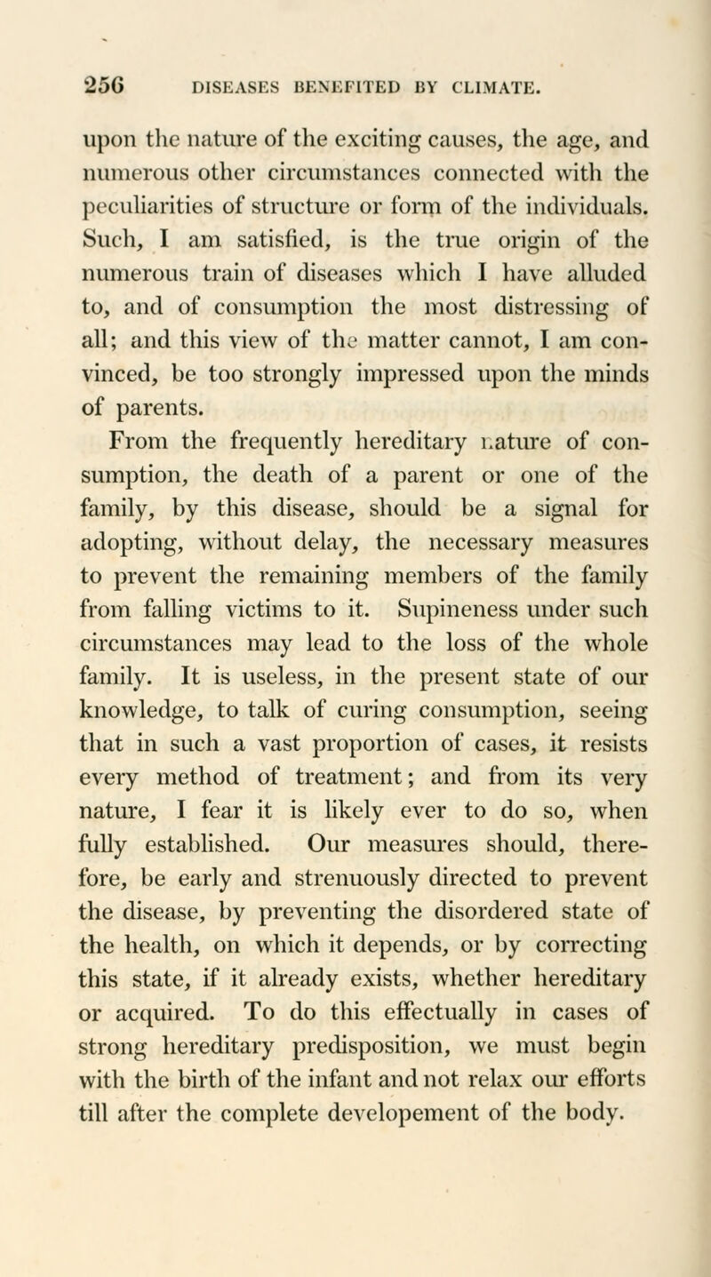 upon the nature of the exciting causes, the age, and numerous other circumstances connected with the peculiarities of structure or form of the individuals. Such, I am satisfied, is the true origin of the numerous train of diseases which I have alluded to, and of consumption the most distressing of all; and this view of the matter cannot, I am con- vinced, be too strongly impressed upon the minds of parents. From the frequently hereditary nature of con- sumption, the death of a parent or one of the family, by this disease, should be a signal for adopting, without delay, the necessary measures to prevent the remaining members of the family from falling victims to it. Supineness under such circumstances may lead to the loss of the whole family. It is useless, in the present state of our knowledge, to talk of curing consumption, seeing that in such a vast proportion of cases, it resists every method of treatment; and from its very nature, I fear it is likely ever to do so, when fully established. Our measures should, there- fore, be early and strenuously directed to prevent the disease, by preventing the disordered state of the health, on which it depends, or by correcting this state, if it already exists, whether hereditary or acquired. To do this effectually in cases of strong hereditary predisposition, we must begin with the birth of the infant and not relax our efforts till after the complete developement of the body.