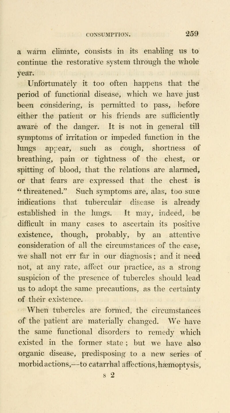 a warm climate, consists in its enabling us to continue the restorative system through the whole year. Unfortunately it too often happens that the period of functional disease, which we have just been considering, is permitted to pass, before either the patient or his friends are sufficiently aware of the danger. It is not in general till symptoms of irritation or impeded fimction in the lungs appear, such as cough, shortness of breathing, pain or tightness of the chest, or spitting of blood, that the relations are alarmed, or that fears are expressed that the chest is threatened. Such symptoms are, alas, too suie indications that tubercular disease is already established in the lungs. It may, indeed, be difficult in many cases to ascertain its positive existence, though, probably, by an attentive consideration of all the circumstances of the case, we shall not err far in our diagnosis; and it need not, at any rate, affect our practice, as a strong suspicion of the presence of tubercles should lead us to adopt the same precautions, as the certainty of their existence. When tubercles are formed, the circumstances of the patient are materially changed. We have the same functional disorders to remedy which existed in the former state ; but we have also organic disease, predisposing to a new series of morbid actions,—to catarrhal affections, haemoptysis, s 2