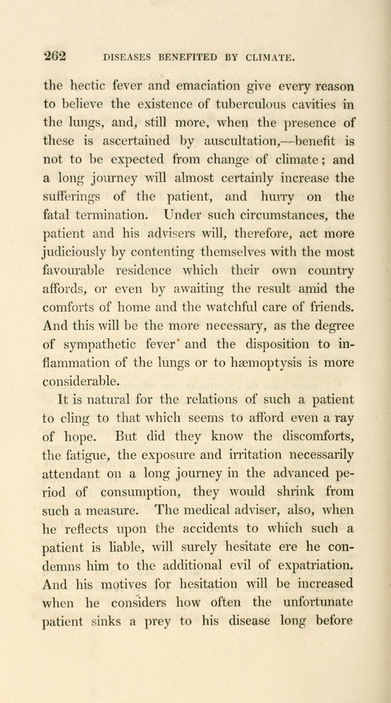 the hectic fever and emaciation give every reason to believe the existence of tuberculous cavities in the lungs, and, still more, when the presence of these is ascertained by auscultation,—benefit is not to be expected from change of climate; and a long journey will almost certainly increase the sufferings of the patient, and hurry on the fatal termination. Under such circumstances, the patient and his advisers will, therefore, act more judiciously by contenting themselves with the most favourable residence which their own country affords, or even by awaiting the result amid the comforts of home and the watchful care of friends. And this will be the more necessary, as the degree of sympathetic fever4 and the disposition to in- flammation of the lungs or to haemoptysis is more considerable. It is natural for the relations of such a patient to cling to that which seems to afford even a ray of hope. But did they know the discomforts, the fatigue, the exposure and irritation necessarily attendant on a long journey in the advanced pe- riod of consumption, they would shrink from such a measure. The medical adviser, also, when he reflects upon the accidents to which such a patient is liable, will surely hesitate ere he con- demns him to the additional evil of expatriation. And his motives for hesitation will be increased when he considers how often the unfortunate patient sinks a prey to his disease long before