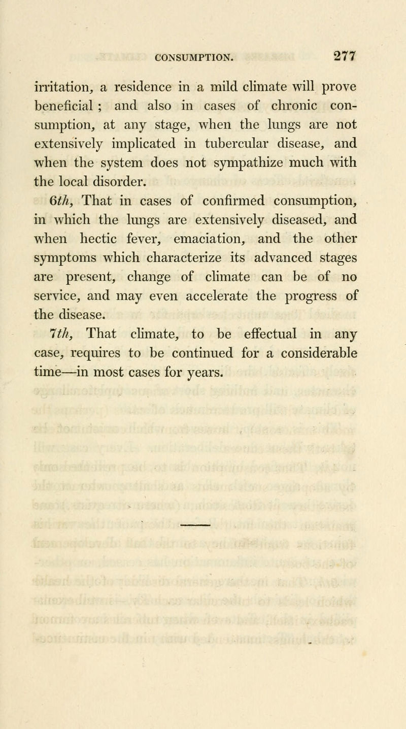 irritation, a residence in a mild climate will prove beneficial ; and also in cases of chronic con- sumption, at any stage, when the lungs are not extensively implicated in tubercular disease, and when the system does not sympathize much with the local disorder. 6th, That in cases of confirmed consumption, in which the lungs are extensively diseased, and when hectic fever, emaciation, and the other symptoms which characterize its advanced stages are present, change of climate can be of no service, and may even accelerate the progress of the disease. 7th, That climate, to be effectual in any case, requires to be continued for a considerable time—in most cases for years.