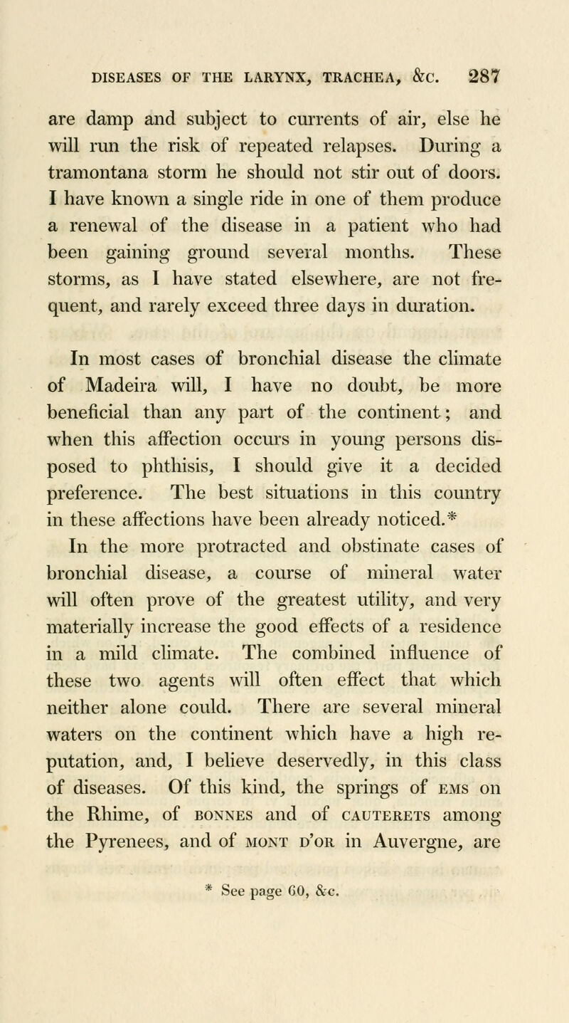 are damp and subject to currents of air, else he will run the risk of repeated relapses. During a tramontana storm he should not stir out of doors. I have known a single ride in one of them produce a renewal of the disease in a patient who had been gaining ground several months. These storms, as I have stated elsewhere, are not fre- quent, and rarely exceed three days in duration. In most cases of bronchial disease the climate of Madeira will, I have no doubt, be more beneficial than any part of the continent; and when this affection occurs in young persons dis- posed to phthisis, I should give it a decided preference. The best situations in this country in these affections have been already noticed.* In the more protracted and obstinate cases of bronchial disease, a course of mineral water will often prove of the greatest utility, and very materially increase the good effects of a residence in a mild climate. The combined influence of these two agents will often effect that which neither alone could. There are several mineral waters on the continent which have a high re- putation, and, I believe deservedly, in this class of diseases. Of this kind, the springs of ems on the Rhime, of bonnes and of cauterets among the Pyrenees, and of mont d'or in Auvergne, are * See page GO, &c