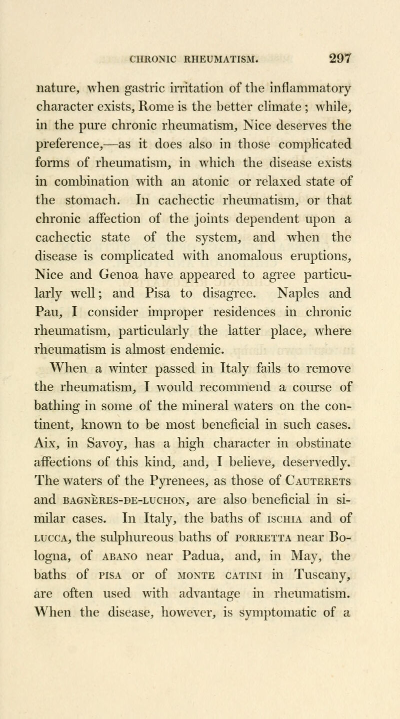 nature, when gastric irritation of the inflammatory character exists, Rome is the better climate ; while, in the pure chronic rheumatism, Nice deserves the preference,—as it does also in those complicated forms of rheumatism, in which the disease exists in combination with an atonic or relaxed state of the stomach. In cachectic rheumatism, or that chronic affection of the joints dependent upon a cachectic state of the system, and when the disease is complicated with anomalous eruptions, Nice and Genoa have appeared to agree particu- larly well; and Pisa to disagree. Naples and Pau, I consider improper residences in chronic rheumatism, particularly the latter place, where rheumatism is almost endemic. When a winter passed in Italy fails to remove the rheumatism, I would recommend a course of bathing in some of the mineral waters on the con- tinent, known to be most beneficial in such cases. Aix, in Savoy, has a high character in obstinate affections of this kind, and, I believe, deservedly. The waters of the Pyrenees, as those of Cauterets and bagneres-de-luchon, are also beneficial in si- milar cases. In Italy, the baths of ischia and of lucca, the sulphureous baths of porretta near Bo- logna, of abano near Padua, and, in May, the baths of pis a or of monte catini in Tuscany, are often used with advantage in rheumatism. When the disease, however, is symptomatic of a